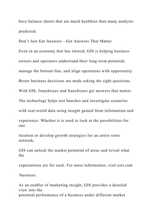 have balance sheets that are much healthier than many analysts
predicted.
Don’t Just Get Answers—Get Answers That Matter
Even in an economy that has slowed, GIS is helping business
owners and operators understand their long-term potential,
manage the bottom line, and align operations with opportunity.
Better business decisions are made asking the right questions.
With GIS, franchisees and franchisors get answers that matter.
The technology helps test hunches and investigate scenarios
with real-world data using insight gained from information and
experience. Whether it is used to look at the possibilities for
one
location or develop growth strategies for an entire store
network,
GIS can unlock the market potential of areas and reveal what
the
expectations are for each. For more information, visit esri.com
/business.
As an enabler of marketing insight, GIS provides a detailed
view into the
potential performance of a business under different market
 