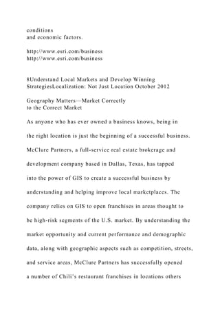 conditions
and economic factors.
http://www.esri.com/business
http://www.esri.com/business
8Understand Local Markets and Develop Winning
StrategiesLocalization: Not Just Location October 2012
Geography Matters—Market Correctly
to the Correct Market
As anyone who has ever owned a business knows, being in
the right location is just the beginning of a successful business.
McClure Partners, a full-service real estate brokerage and
development company based in Dallas, Texas, has tapped
into the power of GIS to create a successful business by
understanding and helping improve local marketplaces. The
company relies on GIS to open franchises in areas thought to
be high-risk segments of the U.S. market. By understanding the
market opportunity and current performance and demographic
data, along with geographic aspects such as competition, streets,
and service areas, McClure Partners has successfully opened
a number of Chili’s restaurant franchises in locations others
 