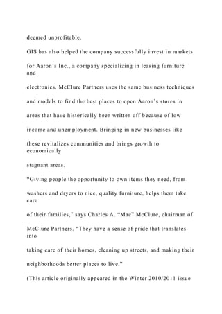 deemed unprofitable.
GIS has also helped the company successfully invest in markets
for Aaron’s Inc., a company specializing in leasing furniture
and
electronics. McClure Partners uses the same business techniques
and models to find the best places to open Aaron’s stores in
areas that have historically been written off because of low
income and unemployment. Bringing in new businesses like
these revitalizes communities and brings growth to
economically
stagnant areas.
“Giving people the opportunity to own items they need, from
washers and dryers to nice, quality furniture, helps them take
care
of their families,” says Charles A. “Mac” McClure, chairman of
McClure Partners. “They have a sense of pride that translates
into
taking care of their homes, cleaning up streets, and making their
neighborhoods better places to live.”
(This article originally appeared in the Winter 2010/2011 issue
 