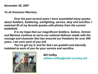 November 28, 2007
To all American Warriors,
Over the past several years I have assembled many quotes
about Soldiers, Soldiering, warfighting, service, duty and sacrifice. I
matched 50 of my favorite quotes with photos from the current
battlefield.
It is my hope that our magnificent Soldiers, Sailors, Airmen
and Marines continue to serve our national defense needs with the
courage and character that has ensured our freedoms for over 200
years. I am sure each of you will.
You’ve got my 6, and for that I am grateful and eternally
indebted to each of you for your service and sacrifice.
Bill Coffey
william.coffey@smdc-cs.army.mil

 