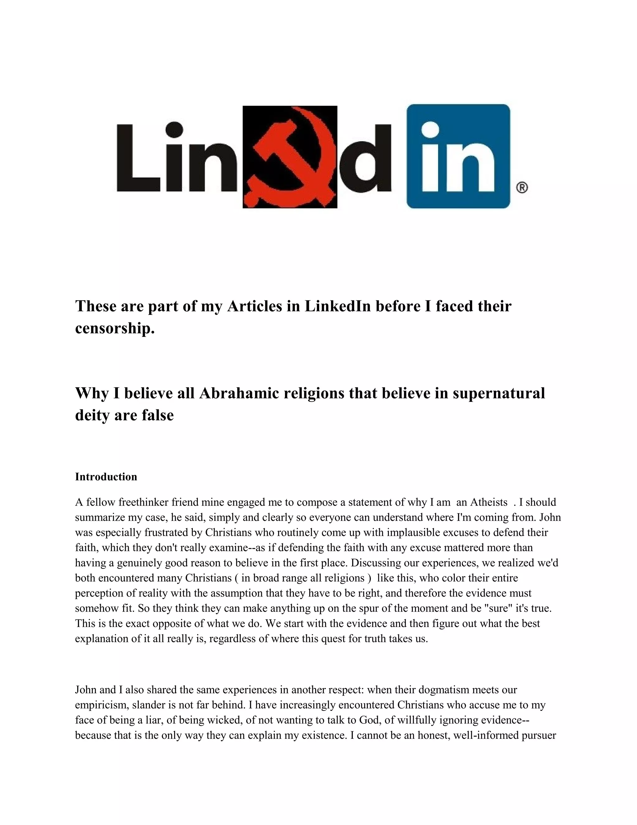 These are part of my Articles in LinkedIn before I faced their
censorship.
Why I believe all Abrahamic religions that believe in supernatural
deity are false
Introduction
A fellow freethinker friend mine engaged me to compose a statement of why I am an Atheists . I should
summarize my case, he said, simply and clearly so everyone can understand where I'm coming from. John
was especially frustrated by Christians who routinely come up with implausible excuses to defend their
faith, which they don't really examine--as if defending the faith with any excuse mattered more than
having a genuinely good reason to believe in the first place. Discussing our experiences, we realized we'd
both encountered many Christians ( in broad range all religions ) like this, who color their entire
perception of reality with the assumption that they have to be right, and therefore the evidence must
somehow fit. So they think they can make anything up on the spur of the moment and be "sure" it's true.
This is the exact opposite of what we do. We start with the evidence and then figure out what the best
explanation of it all really is, regardless of where this quest for truth takes us.
John and I also shared the same experiences in another respect: when their dogmatism meets our
empiricism, slander is not far behind. I have increasingly encountered Christians who accuse me to my
face of being a liar, of being wicked, of not wanting to talk to God, of willfully ignoring evidence--
because that is the only way they can explain my existence. I cannot be an honest, well-informed pursuer
 