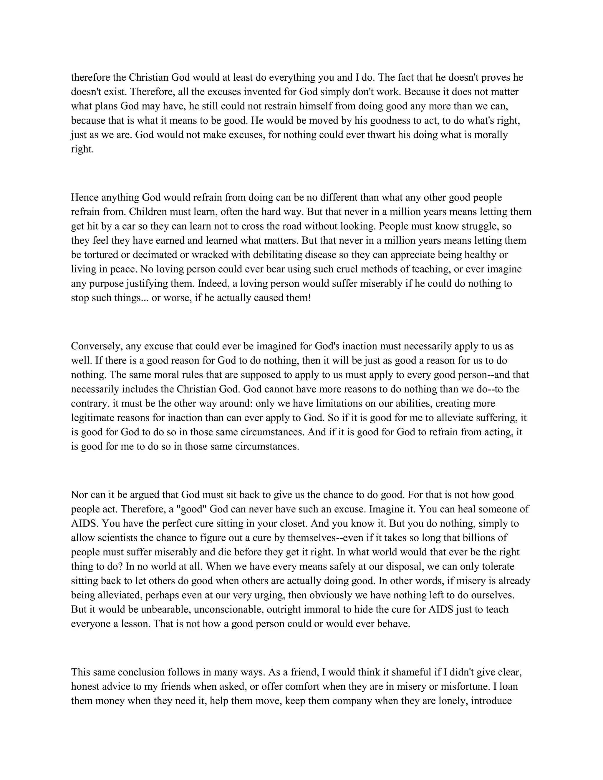 therefore the Christian God would at least do everything you and I do. The fact that he doesn't proves he
doesn't exist. Therefore, all the excuses invented for God simply don't work. Because it does not matter
what plans God may have, he still could not restrain himself from doing good any more than we can,
because that is what it means to be good. He would be moved by his goodness to act, to do what's right,
just as we are. God would not make excuses, for nothing could ever thwart his doing what is morally
right.
Hence anything God would refrain from doing can be no different than what any other good people
refrain from. Children must learn, often the hard way. But that never in a million years means letting them
get hit by a car so they can learn not to cross the road without looking. People must know struggle, so
they feel they have earned and learned what matters. But that never in a million years means letting them
be tortured or decimated or wracked with debilitating disease so they can appreciate being healthy or
living in peace. No loving person could ever bear using such cruel methods of teaching, or ever imagine
any purpose justifying them. Indeed, a loving person would suffer miserably if he could do nothing to
stop such things... or worse, if he actually caused them!
Conversely, any excuse that could ever be imagined for God's inaction must necessarily apply to us as
well. If there is a good reason for God to do nothing, then it will be just as good a reason for us to do
nothing. The same moral rules that are supposed to apply to us must apply to every good person--and that
necessarily includes the Christian God. God cannot have more reasons to do nothing than we do--to the
contrary, it must be the other way around: only we have limitations on our abilities, creating more
legitimate reasons for inaction than can ever apply to God. So if it is good for me to alleviate suffering, it
is good for God to do so in those same circumstances. And if it is good for God to refrain from acting, it
is good for me to do so in those same circumstances.
Nor can it be argued that God must sit back to give us the chance to do good. For that is not how good
people act. Therefore, a "good" God can never have such an excuse. Imagine it. You can heal someone of
AIDS. You have the perfect cure sitting in your closet. And you know it. But you do nothing, simply to
allow scientists the chance to figure out a cure by themselves--even if it takes so long that billions of
people must suffer miserably and die before they get it right. In what world would that ever be the right
thing to do? In no world at all. When we have every means safely at our disposal, we can only tolerate
sitting back to let others do good when others are actually doing good. In other words, if misery is already
being alleviated, perhaps even at our very urging, then obviously we have nothing left to do ourselves.
But it would be unbearable, unconscionable, outright immoral to hide the cure for AIDS just to teach
everyone a lesson. That is not how a good person could or would ever behave.
This same conclusion follows in many ways. As a friend, I would think it shameful if I didn't give clear,
honest advice to my friends when asked, or offer comfort when they are in misery or misfortune. I loan
them money when they need it, help them move, keep them company when they are lonely, introduce
 
