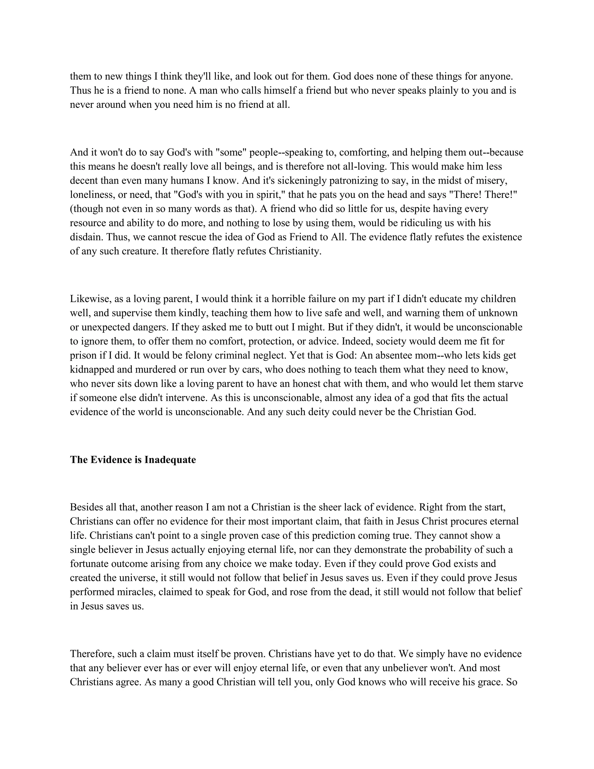 them to new things I think they'll like, and look out for them. God does none of these things for anyone.
Thus he is a friend to none. A man who calls himself a friend but who never speaks plainly to you and is
never around when you need him is no friend at all.
And it won't do to say God's with "some" people--speaking to, comforting, and helping them out--because
this means he doesn't really love all beings, and is therefore not all-loving. This would make him less
decent than even many humans I know. And it's sickeningly patronizing to say, in the midst of misery,
loneliness, or need, that "God's with you in spirit," that he pats you on the head and says "There! There!"
(though not even in so many words as that). A friend who did so little for us, despite having every
resource and ability to do more, and nothing to lose by using them, would be ridiculing us with his
disdain. Thus, we cannot rescue the idea of God as Friend to All. The evidence flatly refutes the existence
of any such creature. It therefore flatly refutes Christianity.
Likewise, as a loving parent, I would think it a horrible failure on my part if I didn't educate my children
well, and supervise them kindly, teaching them how to live safe and well, and warning them of unknown
or unexpected dangers. If they asked me to butt out I might. But if they didn't, it would be unconscionable
to ignore them, to offer them no comfort, protection, or advice. Indeed, society would deem me fit for
prison if I did. It would be felony criminal neglect. Yet that is God: An absentee mom--who lets kids get
kidnapped and murdered or run over by cars, who does nothing to teach them what they need to know,
who never sits down like a loving parent to have an honest chat with them, and who would let them starve
if someone else didn't intervene. As this is unconscionable, almost any idea of a god that fits the actual
evidence of the world is unconscionable. And any such deity could never be the Christian God.
The Evidence is Inadequate
Besides all that, another reason I am not a Christian is the sheer lack of evidence. Right from the start,
Christians can offer no evidence for their most important claim, that faith in Jesus Christ procures eternal
life. Christians can't point to a single proven case of this prediction coming true. They cannot show a
single believer in Jesus actually enjoying eternal life, nor can they demonstrate the probability of such a
fortunate outcome arising from any choice we make today. Even if they could prove God exists and
created the universe, it still would not follow that belief in Jesus saves us. Even if they could prove Jesus
performed miracles, claimed to speak for God, and rose from the dead, it still would not follow that belief
in Jesus saves us.
Therefore, such a claim must itself be proven. Christians have yet to do that. We simply have no evidence
that any believer ever has or ever will enjoy eternal life, or even that any unbeliever won't. And most
Christians agree. As many a good Christian will tell you, only God knows who will receive his grace. So
 