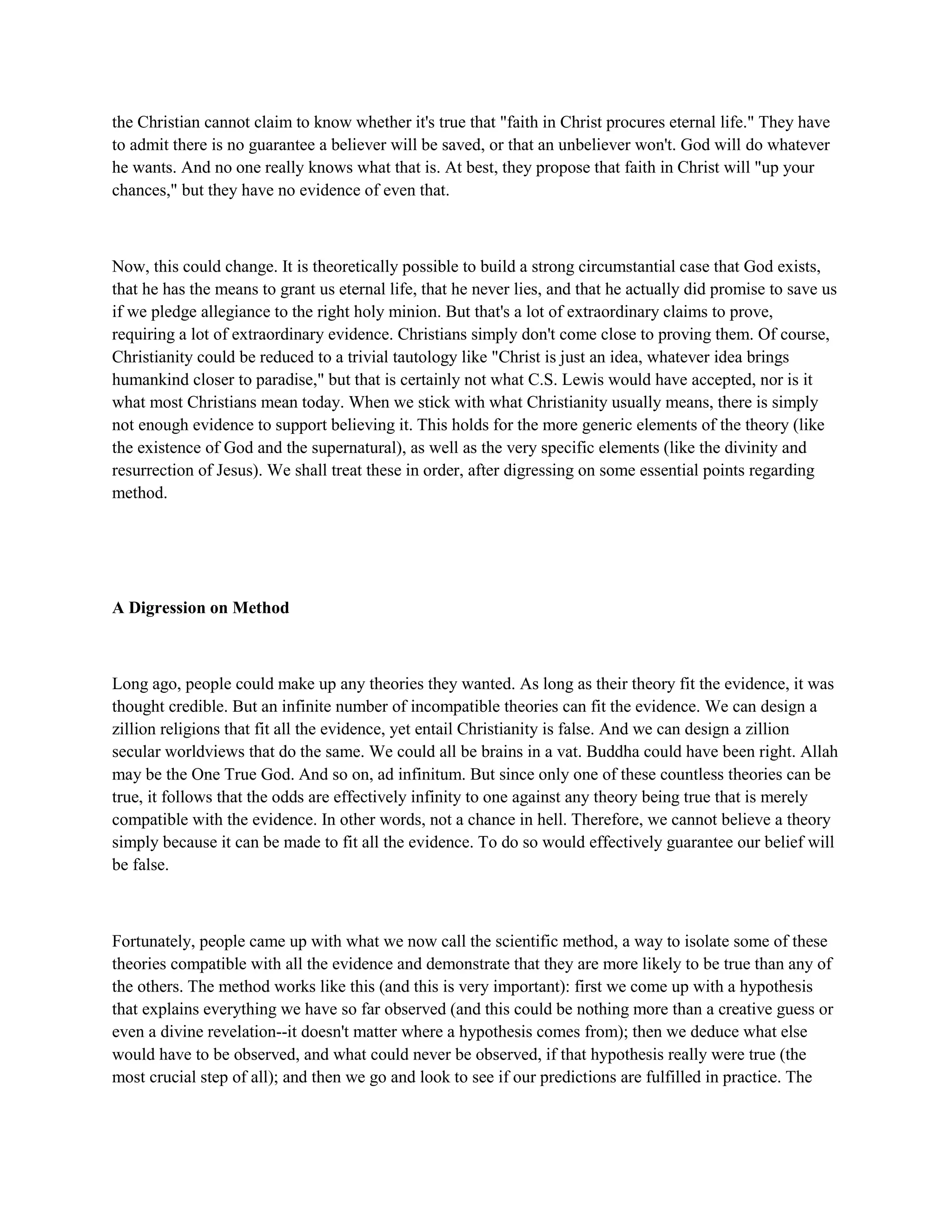 the Christian cannot claim to know whether it's true that "faith in Christ procures eternal life." They have
to admit there is no guarantee a believer will be saved, or that an unbeliever won't. God will do whatever
he wants. And no one really knows what that is. At best, they propose that faith in Christ will "up your
chances," but they have no evidence of even that.
Now, this could change. It is theoretically possible to build a strong circumstantial case that God exists,
that he has the means to grant us eternal life, that he never lies, and that he actually did promise to save us
if we pledge allegiance to the right holy minion. But that's a lot of extraordinary claims to prove,
requiring a lot of extraordinary evidence. Christians simply don't come close to proving them. Of course,
Christianity could be reduced to a trivial tautology like "Christ is just an idea, whatever idea brings
humankind closer to paradise," but that is certainly not what C.S. Lewis would have accepted, nor is it
what most Christians mean today. When we stick with what Christianity usually means, there is simply
not enough evidence to support believing it. This holds for the more generic elements of the theory (like
the existence of God and the supernatural), as well as the very specific elements (like the divinity and
resurrection of Jesus). We shall treat these in order, after digressing on some essential points regarding
method.
A Digression on Method
Long ago, people could make up any theories they wanted. As long as their theory fit the evidence, it was
thought credible. But an infinite number of incompatible theories can fit the evidence. We can design a
zillion religions that fit all the evidence, yet entail Christianity is false. And we can design a zillion
secular worldviews that do the same. We could all be brains in a vat. Buddha could have been right. Allah
may be the One True God. And so on, ad infinitum. But since only one of these countless theories can be
true, it follows that the odds are effectively infinity to one against any theory being true that is merely
compatible with the evidence. In other words, not a chance in hell. Therefore, we cannot believe a theory
simply because it can be made to fit all the evidence. To do so would effectively guarantee our belief will
be false.
Fortunately, people came up with what we now call the scientific method, a way to isolate some of these
theories compatible with all the evidence and demonstrate that they are more likely to be true than any of
the others. The method works like this (and this is very important): first we come up with a hypothesis
that explains everything we have so far observed (and this could be nothing more than a creative guess or
even a divine revelation--it doesn't matter where a hypothesis comes from); then we deduce what else
would have to be observed, and what could never be observed, if that hypothesis really were true (the
most crucial step of all); and then we go and look to see if our predictions are fulfilled in practice. The
 