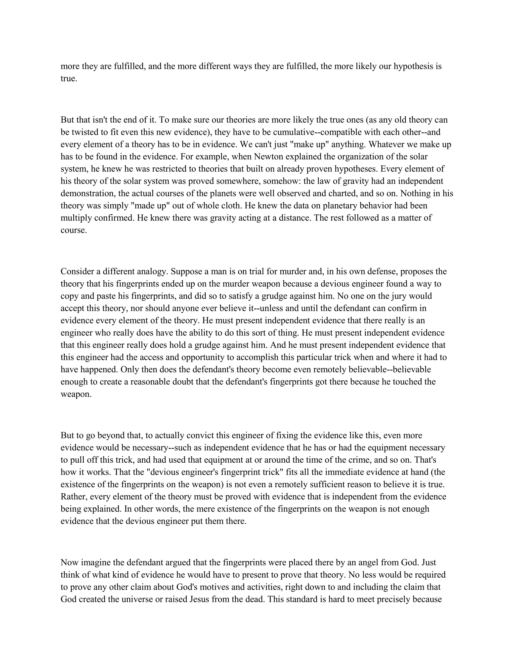 more they are fulfilled, and the more different ways they are fulfilled, the more likely our hypothesis is
true.
But that isn't the end of it. To make sure our theories are more likely the true ones (as any old theory can
be twisted to fit even this new evidence), they have to be cumulative--compatible with each other--and
every element of a theory has to be in evidence. We can't just "make up" anything. Whatever we make up
has to be found in the evidence. For example, when Newton explained the organization of the solar
system, he knew he was restricted to theories that built on already proven hypotheses. Every element of
his theory of the solar system was proved somewhere, somehow: the law of gravity had an independent
demonstration, the actual courses of the planets were well observed and charted, and so on. Nothing in his
theory was simply "made up" out of whole cloth. He knew the data on planetary behavior had been
multiply confirmed. He knew there was gravity acting at a distance. The rest followed as a matter of
course.
Consider a different analogy. Suppose a man is on trial for murder and, in his own defense, proposes the
theory that his fingerprints ended up on the murder weapon because a devious engineer found a way to
copy and paste his fingerprints, and did so to satisfy a grudge against him. No one on the jury would
accept this theory, nor should anyone ever believe it--unless and until the defendant can confirm in
evidence every element of the theory. He must present independent evidence that there really is an
engineer who really does have the ability to do this sort of thing. He must present independent evidence
that this engineer really does hold a grudge against him. And he must present independent evidence that
this engineer had the access and opportunity to accomplish this particular trick when and where it had to
have happened. Only then does the defendant's theory become even remotely believable--believable
enough to create a reasonable doubt that the defendant's fingerprints got there because he touched the
weapon.
But to go beyond that, to actually convict this engineer of fixing the evidence like this, even more
evidence would be necessary--such as independent evidence that he has or had the equipment necessary
to pull off this trick, and had used that equipment at or around the time of the crime, and so on. That's
how it works. That the "devious engineer's fingerprint trick" fits all the immediate evidence at hand (the
existence of the fingerprints on the weapon) is not even a remotely sufficient reason to believe it is true.
Rather, every element of the theory must be proved with evidence that is independent from the evidence
being explained. In other words, the mere existence of the fingerprints on the weapon is not enough
evidence that the devious engineer put them there.
Now imagine the defendant argued that the fingerprints were placed there by an angel from God. Just
think of what kind of evidence he would have to present to prove that theory. No less would be required
to prove any other claim about God's motives and activities, right down to and including the claim that
God created the universe or raised Jesus from the dead. This standard is hard to meet precisely because
 