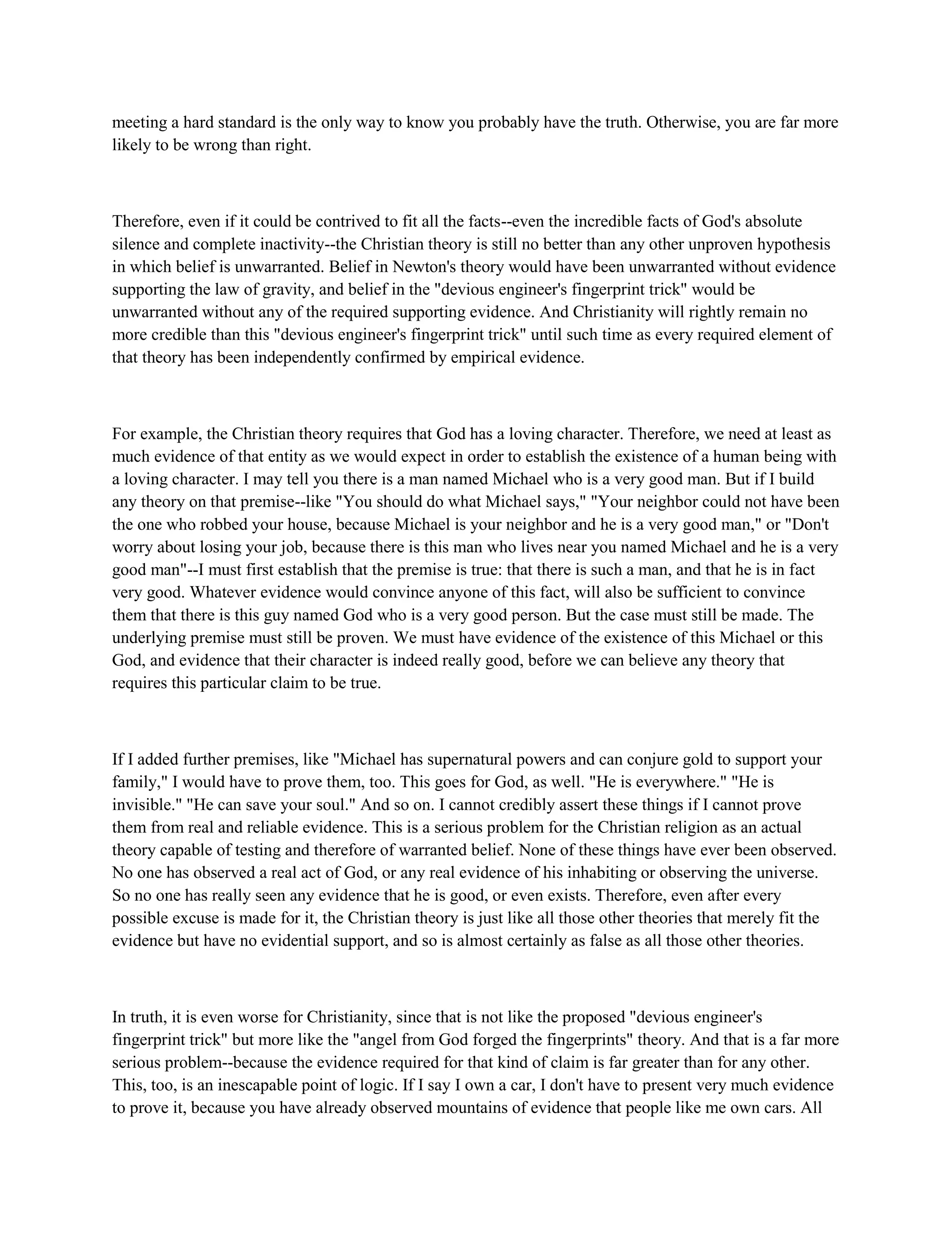 meeting a hard standard is the only way to know you probably have the truth. Otherwise, you are far more
likely to be wrong than right.
Therefore, even if it could be contrived to fit all the facts--even the incredible facts of God's absolute
silence and complete inactivity--the Christian theory is still no better than any other unproven hypothesis
in which belief is unwarranted. Belief in Newton's theory would have been unwarranted without evidence
supporting the law of gravity, and belief in the "devious engineer's fingerprint trick" would be
unwarranted without any of the required supporting evidence. And Christianity will rightly remain no
more credible than this "devious engineer's fingerprint trick" until such time as every required element of
that theory has been independently confirmed by empirical evidence.
For example, the Christian theory requires that God has a loving character. Therefore, we need at least as
much evidence of that entity as we would expect in order to establish the existence of a human being with
a loving character. I may tell you there is a man named Michael who is a very good man. But if I build
any theory on that premise--like "You should do what Michael says," "Your neighbor could not have been
the one who robbed your house, because Michael is your neighbor and he is a very good man," or "Don't
worry about losing your job, because there is this man who lives near you named Michael and he is a very
good man"--I must first establish that the premise is true: that there is such a man, and that he is in fact
very good. Whatever evidence would convince anyone of this fact, will also be sufficient to convince
them that there is this guy named God who is a very good person. But the case must still be made. The
underlying premise must still be proven. We must have evidence of the existence of this Michael or this
God, and evidence that their character is indeed really good, before we can believe any theory that
requires this particular claim to be true.
If I added further premises, like "Michael has supernatural powers and can conjure gold to support your
family," I would have to prove them, too. This goes for God, as well. "He is everywhere." "He is
invisible." "He can save your soul." And so on. I cannot credibly assert these things if I cannot prove
them from real and reliable evidence. This is a serious problem for the Christian religion as an actual
theory capable of testing and therefore of warranted belief. None of these things have ever been observed.
No one has observed a real act of God, or any real evidence of his inhabiting or observing the universe.
So no one has really seen any evidence that he is good, or even exists. Therefore, even after every
possible excuse is made for it, the Christian theory is just like all those other theories that merely fit the
evidence but have no evidential support, and so is almost certainly as false as all those other theories.
In truth, it is even worse for Christianity, since that is not like the proposed "devious engineer's
fingerprint trick" but more like the "angel from God forged the fingerprints" theory. And that is a far more
serious problem--because the evidence required for that kind of claim is far greater than for any other.
This, too, is an inescapable point of logic. If I say I own a car, I don't have to present very much evidence
to prove it, because you have already observed mountains of evidence that people like me own cars. All
 
