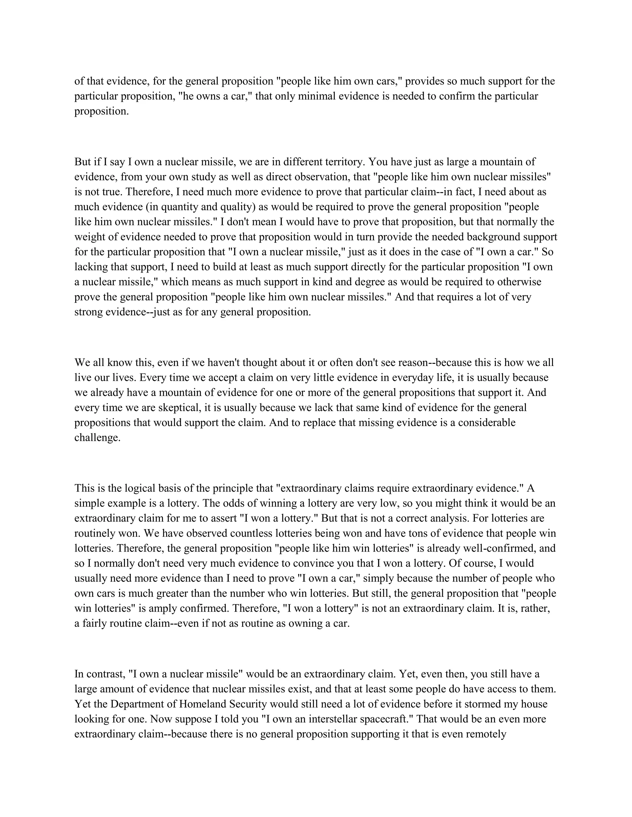 of that evidence, for the general proposition "people like him own cars," provides so much support for the
particular proposition, "he owns a car," that only minimal evidence is needed to confirm the particular
proposition.
But if I say I own a nuclear missile, we are in different territory. You have just as large a mountain of
evidence, from your own study as well as direct observation, that "people like him own nuclear missiles"
is not true. Therefore, I need much more evidence to prove that particular claim--in fact, I need about as
much evidence (in quantity and quality) as would be required to prove the general proposition "people
like him own nuclear missiles." I don't mean I would have to prove that proposition, but that normally the
weight of evidence needed to prove that proposition would in turn provide the needed background support
for the particular proposition that "I own a nuclear missile," just as it does in the case of "I own a car." So
lacking that support, I need to build at least as much support directly for the particular proposition "I own
a nuclear missile," which means as much support in kind and degree as would be required to otherwise
prove the general proposition "people like him own nuclear missiles." And that requires a lot of very
strong evidence--just as for any general proposition.
We all know this, even if we haven't thought about it or often don't see reason--because this is how we all
live our lives. Every time we accept a claim on very little evidence in everyday life, it is usually because
we already have a mountain of evidence for one or more of the general propositions that support it. And
every time we are skeptical, it is usually because we lack that same kind of evidence for the general
propositions that would support the claim. And to replace that missing evidence is a considerable
challenge.
This is the logical basis of the principle that "extraordinary claims require extraordinary evidence." A
simple example is a lottery. The odds of winning a lottery are very low, so you might think it would be an
extraordinary claim for me to assert "I won a lottery." But that is not a correct analysis. For lotteries are
routinely won. We have observed countless lotteries being won and have tons of evidence that people win
lotteries. Therefore, the general proposition "people like him win lotteries" is already well-confirmed, and
so I normally don't need very much evidence to convince you that I won a lottery. Of course, I would
usually need more evidence than I need to prove "I own a car," simply because the number of people who
own cars is much greater than the number who win lotteries. But still, the general proposition that "people
win lotteries" is amply confirmed. Therefore, "I won a lottery" is not an extraordinary claim. It is, rather,
a fairly routine claim--even if not as routine as owning a car.
In contrast, "I own a nuclear missile" would be an extraordinary claim. Yet, even then, you still have a
large amount of evidence that nuclear missiles exist, and that at least some people do have access to them.
Yet the Department of Homeland Security would still need a lot of evidence before it stormed my house
looking for one. Now suppose I told you "I own an interstellar spacecraft." That would be an even more
extraordinary claim--because there is no general proposition supporting it that is even remotely
 
