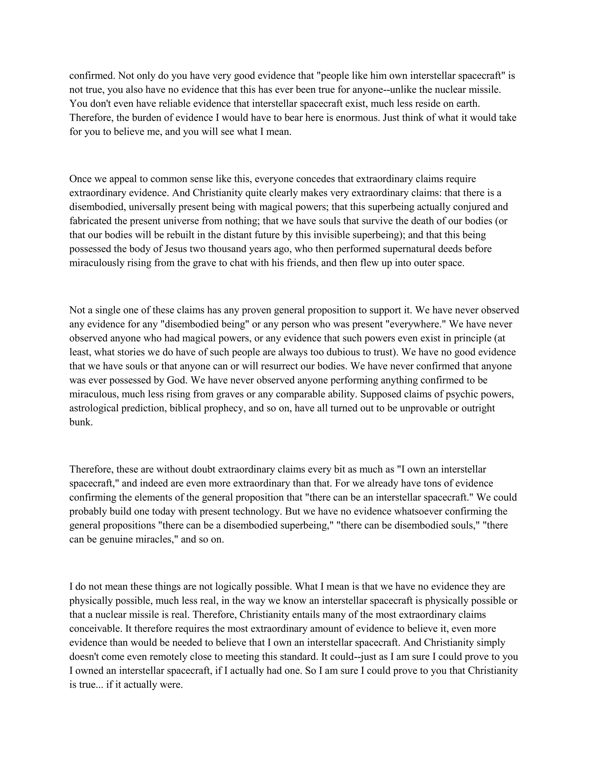 confirmed. Not only do you have very good evidence that "people like him own interstellar spacecraft" is
not true, you also have no evidence that this has ever been true for anyone--unlike the nuclear missile.
You don't even have reliable evidence that interstellar spacecraft exist, much less reside on earth.
Therefore, the burden of evidence I would have to bear here is enormous. Just think of what it would take
for you to believe me, and you will see what I mean.
Once we appeal to common sense like this, everyone concedes that extraordinary claims require
extraordinary evidence. And Christianity quite clearly makes very extraordinary claims: that there is a
disembodied, universally present being with magical powers; that this superbeing actually conjured and
fabricated the present universe from nothing; that we have souls that survive the death of our bodies (or
that our bodies will be rebuilt in the distant future by this invisible superbeing); and that this being
possessed the body of Jesus two thousand years ago, who then performed supernatural deeds before
miraculously rising from the grave to chat with his friends, and then flew up into outer space.
Not a single one of these claims has any proven general proposition to support it. We have never observed
any evidence for any "disembodied being" or any person who was present "everywhere." We have never
observed anyone who had magical powers, or any evidence that such powers even exist in principle (at
least, what stories we do have of such people are always too dubious to trust). We have no good evidence
that we have souls or that anyone can or will resurrect our bodies. We have never confirmed that anyone
was ever possessed by God. We have never observed anyone performing anything confirmed to be
miraculous, much less rising from graves or any comparable ability. Supposed claims of psychic powers,
astrological prediction, biblical prophecy, and so on, have all turned out to be unprovable or outright
bunk.
Therefore, these are without doubt extraordinary claims every bit as much as "I own an interstellar
spacecraft," and indeed are even more extraordinary than that. For we already have tons of evidence
confirming the elements of the general proposition that "there can be an interstellar spacecraft." We could
probably build one today with present technology. But we have no evidence whatsoever confirming the
general propositions "there can be a disembodied superbeing," "there can be disembodied souls," "there
can be genuine miracles," and so on.
I do not mean these things are not logically possible. What I mean is that we have no evidence they are
physically possible, much less real, in the way we know an interstellar spacecraft is physically possible or
that a nuclear missile is real. Therefore, Christianity entails many of the most extraordinary claims
conceivable. It therefore requires the most extraordinary amount of evidence to believe it, even more
evidence than would be needed to believe that I own an interstellar spacecraft. And Christianity simply
doesn't come even remotely close to meeting this standard. It could--just as I am sure I could prove to you
I owned an interstellar spacecraft, if I actually had one. So I am sure I could prove to you that Christianity
is true... if it actually were.
 
