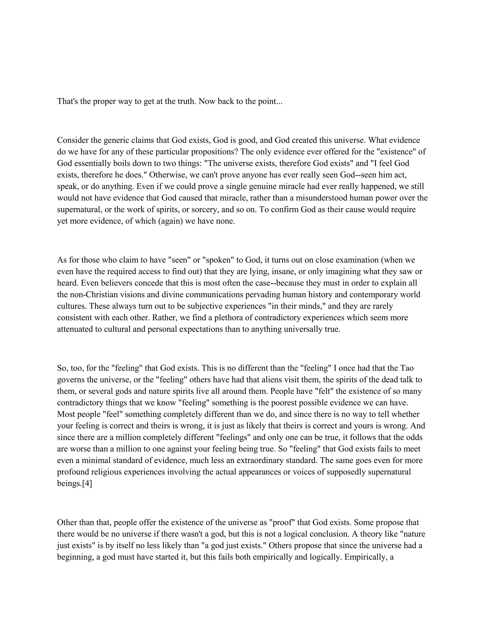 That's the proper way to get at the truth. Now back to the point...
Consider the generic claims that God exists, God is good, and God created this universe. What evidence
do we have for any of these particular propositions? The only evidence ever offered for the "existence" of
God essentially boils down to two things: "The universe exists, therefore God exists" and "I feel God
exists, therefore he does." Otherwise, we can't prove anyone has ever really seen God--seen him act,
speak, or do anything. Even if we could prove a single genuine miracle had ever really happened, we still
would not have evidence that God caused that miracle, rather than a misunderstood human power over the
supernatural, or the work of spirits, or sorcery, and so on. To confirm God as their cause would require
yet more evidence, of which (again) we have none.
As for those who claim to have "seen" or "spoken" to God, it turns out on close examination (when we
even have the required access to find out) that they are lying, insane, or only imagining what they saw or
heard. Even believers concede that this is most often the case--because they must in order to explain all
the non-Christian visions and divine communications pervading human history and contemporary world
cultures. These always turn out to be subjective experiences "in their minds," and they are rarely
consistent with each other. Rather, we find a plethora of contradictory experiences which seem more
attenuated to cultural and personal expectations than to anything universally true.
So, too, for the "feeling" that God exists. This is no different than the "feeling" I once had that the Tao
governs the universe, or the "feeling" others have had that aliens visit them, the spirits of the dead talk to
them, or several gods and nature spirits live all around them. People have "felt" the existence of so many
contradictory things that we know "feeling" something is the poorest possible evidence we can have.
Most people "feel" something completely different than we do, and since there is no way to tell whether
your feeling is correct and theirs is wrong, it is just as likely that theirs is correct and yours is wrong. And
since there are a million completely different "feelings" and only one can be true, it follows that the odds
are worse than a million to one against your feeling being true. So "feeling" that God exists fails to meet
even a minimal standard of evidence, much less an extraordinary standard. The same goes even for more
profound religious experiences involving the actual appearances or voices of supposedly supernatural
beings.[4]
Other than that, people offer the existence of the universe as "proof" that God exists. Some propose that
there would be no universe if there wasn't a god, but this is not a logical conclusion. A theory like "nature
just exists" is by itself no less likely than "a god just exists." Others propose that since the universe had a
beginning, a god must have started it, but this fails both empirically and logically. Empirically, a
 