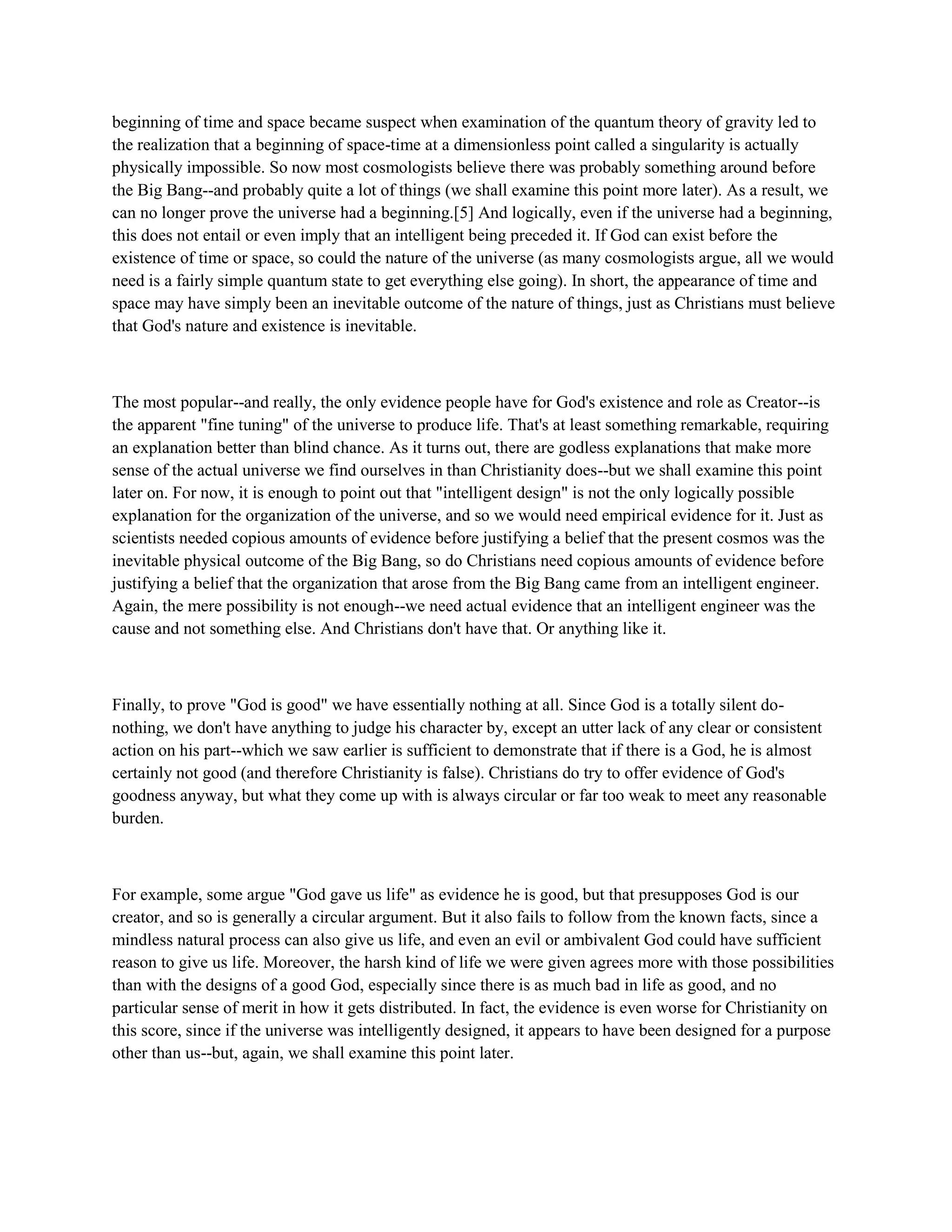 beginning of time and space became suspect when examination of the quantum theory of gravity led to
the realization that a beginning of space-time at a dimensionless point called a singularity is actually
physically impossible. So now most cosmologists believe there was probably something around before
the Big Bang--and probably quite a lot of things (we shall examine this point more later). As a result, we
can no longer prove the universe had a beginning.[5] And logically, even if the universe had a beginning,
this does not entail or even imply that an intelligent being preceded it. If God can exist before the
existence of time or space, so could the nature of the universe (as many cosmologists argue, all we would
need is a fairly simple quantum state to get everything else going). In short, the appearance of time and
space may have simply been an inevitable outcome of the nature of things, just as Christians must believe
that God's nature and existence is inevitable.
The most popular--and really, the only evidence people have for God's existence and role as Creator--is
the apparent "fine tuning" of the universe to produce life. That's at least something remarkable, requiring
an explanation better than blind chance. As it turns out, there are godless explanations that make more
sense of the actual universe we find ourselves in than Christianity does--but we shall examine this point
later on. For now, it is enough to point out that "intelligent design" is not the only logically possible
explanation for the organization of the universe, and so we would need empirical evidence for it. Just as
scientists needed copious amounts of evidence before justifying a belief that the present cosmos was the
inevitable physical outcome of the Big Bang, so do Christians need copious amounts of evidence before
justifying a belief that the organization that arose from the Big Bang came from an intelligent engineer.
Again, the mere possibility is not enough--we need actual evidence that an intelligent engineer was the
cause and not something else. And Christians don't have that. Or anything like it.
Finally, to prove "God is good" we have essentially nothing at all. Since God is a totally silent do-
nothing, we don't have anything to judge his character by, except an utter lack of any clear or consistent
action on his part--which we saw earlier is sufficient to demonstrate that if there is a God, he is almost
certainly not good (and therefore Christianity is false). Christians do try to offer evidence of God's
goodness anyway, but what they come up with is always circular or far too weak to meet any reasonable
burden.
For example, some argue "God gave us life" as evidence he is good, but that presupposes God is our
creator, and so is generally a circular argument. But it also fails to follow from the known facts, since a
mindless natural process can also give us life, and even an evil or ambivalent God could have sufficient
reason to give us life. Moreover, the harsh kind of life we were given agrees more with those possibilities
than with the designs of a good God, especially since there is as much bad in life as good, and no
particular sense of merit in how it gets distributed. In fact, the evidence is even worse for Christianity on
this score, since if the universe was intelligently designed, it appears to have been designed for a purpose
other than us--but, again, we shall examine this point later.
 