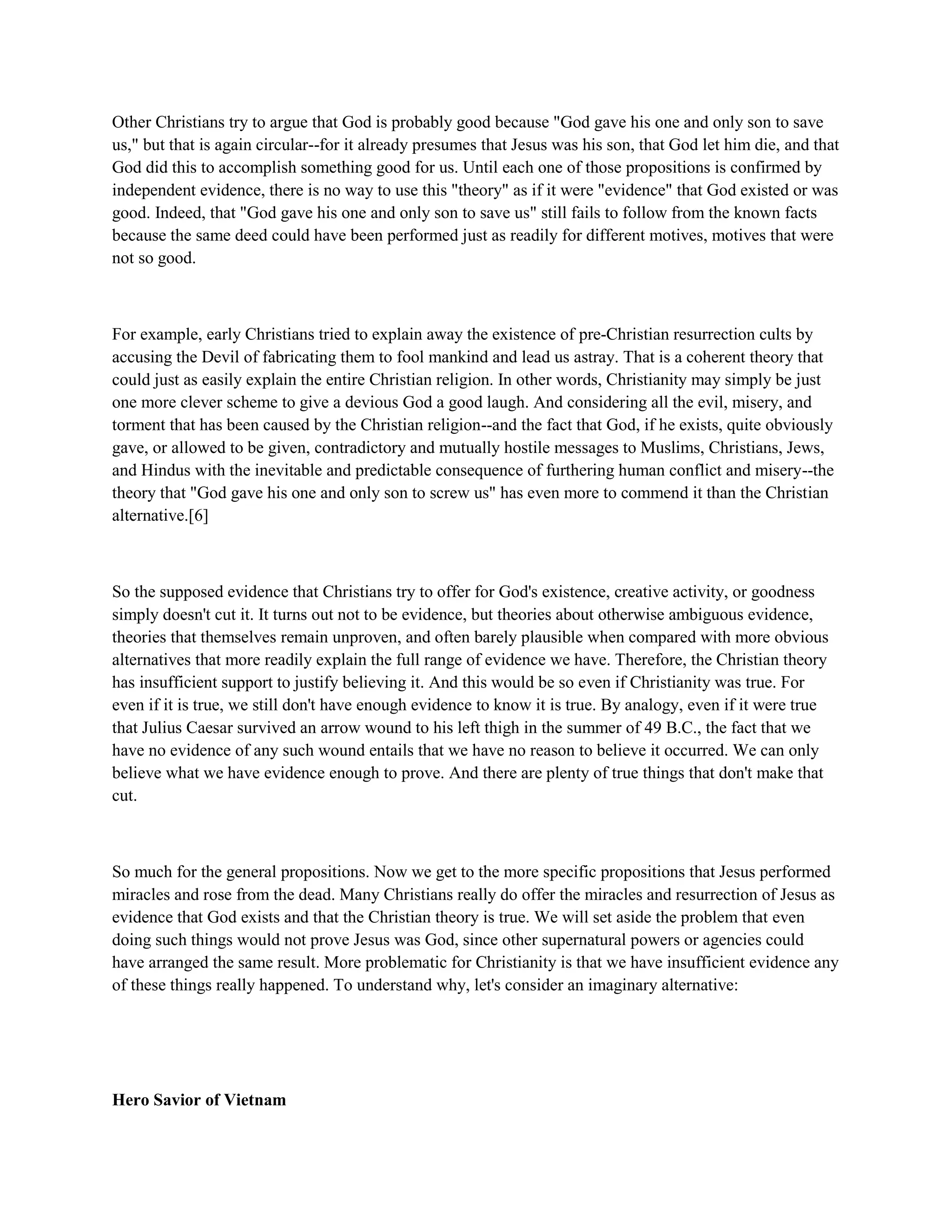 Other Christians try to argue that God is probably good because "God gave his one and only son to save
us," but that is again circular--for it already presumes that Jesus was his son, that God let him die, and that
God did this to accomplish something good for us. Until each one of those propositions is confirmed by
independent evidence, there is no way to use this "theory" as if it were "evidence" that God existed or was
good. Indeed, that "God gave his one and only son to save us" still fails to follow from the known facts
because the same deed could have been performed just as readily for different motives, motives that were
not so good.
For example, early Christians tried to explain away the existence of pre-Christian resurrection cults by
accusing the Devil of fabricating them to fool mankind and lead us astray. That is a coherent theory that
could just as easily explain the entire Christian religion. In other words, Christianity may simply be just
one more clever scheme to give a devious God a good laugh. And considering all the evil, misery, and
torment that has been caused by the Christian religion--and the fact that God, if he exists, quite obviously
gave, or allowed to be given, contradictory and mutually hostile messages to Muslims, Christians, Jews,
and Hindus with the inevitable and predictable consequence of furthering human conflict and misery--the
theory that "God gave his one and only son to screw us" has even more to commend it than the Christian
alternative.[6]
So the supposed evidence that Christians try to offer for God's existence, creative activity, or goodness
simply doesn't cut it. It turns out not to be evidence, but theories about otherwise ambiguous evidence,
theories that themselves remain unproven, and often barely plausible when compared with more obvious
alternatives that more readily explain the full range of evidence we have. Therefore, the Christian theory
has insufficient support to justify believing it. And this would be so even if Christianity was true. For
even if it is true, we still don't have enough evidence to know it is true. By analogy, even if it were true
that Julius Caesar survived an arrow wound to his left thigh in the summer of 49 B.C., the fact that we
have no evidence of any such wound entails that we have no reason to believe it occurred. We can only
believe what we have evidence enough to prove. And there are plenty of true things that don't make that
cut.
So much for the general propositions. Now we get to the more specific propositions that Jesus performed
miracles and rose from the dead. Many Christians really do offer the miracles and resurrection of Jesus as
evidence that God exists and that the Christian theory is true. We will set aside the problem that even
doing such things would not prove Jesus was God, since other supernatural powers or agencies could
have arranged the same result. More problematic for Christianity is that we have insufficient evidence any
of these things really happened. To understand why, let's consider an imaginary alternative:
Hero Savior of Vietnam
 