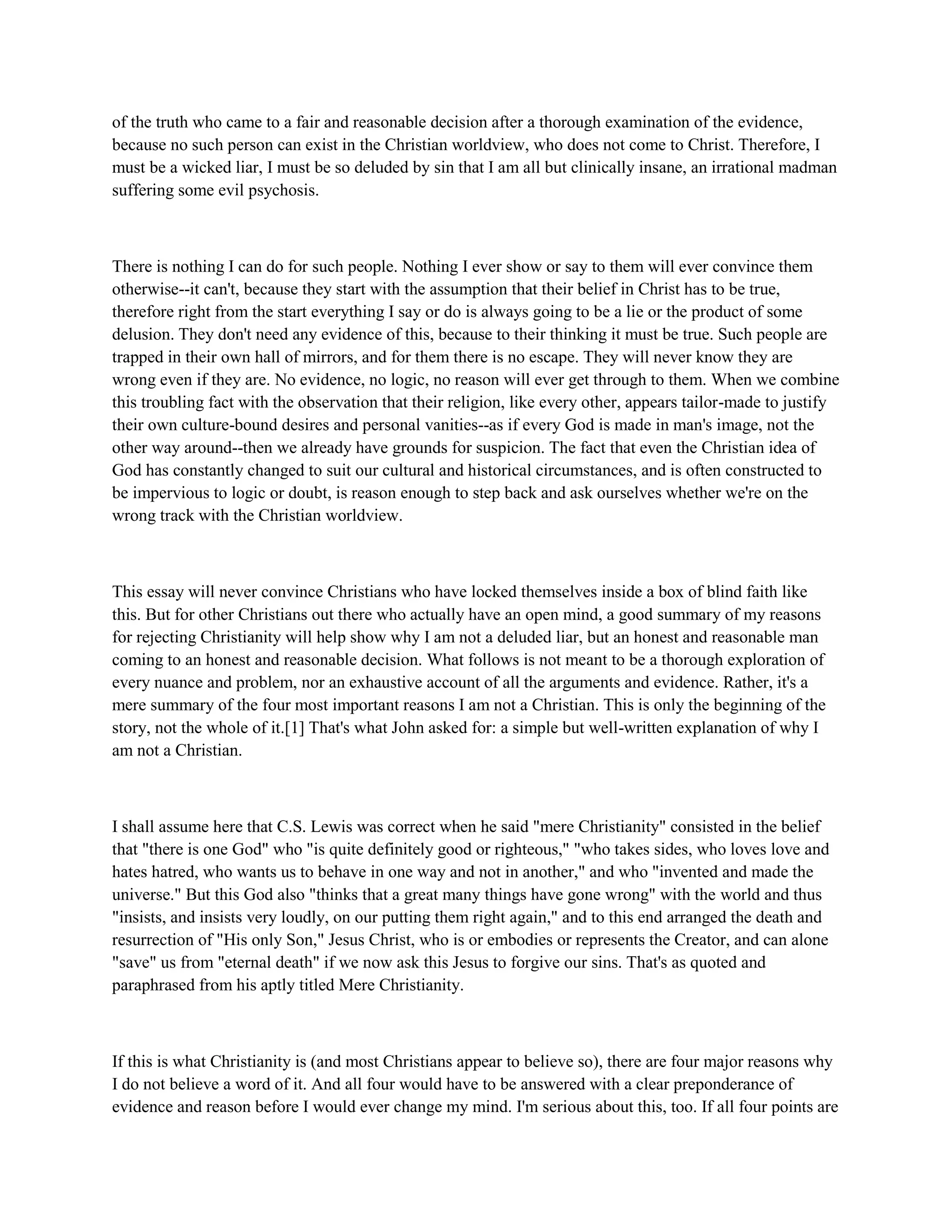 of the truth who came to a fair and reasonable decision after a thorough examination of the evidence,
because no such person can exist in the Christian worldview, who does not come to Christ. Therefore, I
must be a wicked liar, I must be so deluded by sin that I am all but clinically insane, an irrational madman
suffering some evil psychosis.
There is nothing I can do for such people. Nothing I ever show or say to them will ever convince them
otherwise--it can't, because they start with the assumption that their belief in Christ has to be true,
therefore right from the start everything I say or do is always going to be a lie or the product of some
delusion. They don't need any evidence of this, because to their thinking it must be true. Such people are
trapped in their own hall of mirrors, and for them there is no escape. They will never know they are
wrong even if they are. No evidence, no logic, no reason will ever get through to them. When we combine
this troubling fact with the observation that their religion, like every other, appears tailor-made to justify
their own culture-bound desires and personal vanities--as if every God is made in man's image, not the
other way around--then we already have grounds for suspicion. The fact that even the Christian idea of
God has constantly changed to suit our cultural and historical circumstances, and is often constructed to
be impervious to logic or doubt, is reason enough to step back and ask ourselves whether we're on the
wrong track with the Christian worldview.
This essay will never convince Christians who have locked themselves inside a box of blind faith like
this. But for other Christians out there who actually have an open mind, a good summary of my reasons
for rejecting Christianity will help show why I am not a deluded liar, but an honest and reasonable man
coming to an honest and reasonable decision. What follows is not meant to be a thorough exploration of
every nuance and problem, nor an exhaustive account of all the arguments and evidence. Rather, it's a
mere summary of the four most important reasons I am not a Christian. This is only the beginning of the
story, not the whole of it.[1] That's what John asked for: a simple but well-written explanation of why I
am not a Christian.
I shall assume here that C.S. Lewis was correct when he said "mere Christianity" consisted in the belief
that "there is one God" who "is quite definitely good or righteous," "who takes sides, who loves love and
hates hatred, who wants us to behave in one way and not in another," and who "invented and made the
universe." But this God also "thinks that a great many things have gone wrong" with the world and thus
"insists, and insists very loudly, on our putting them right again," and to this end arranged the death and
resurrection of "His only Son," Jesus Christ, who is or embodies or represents the Creator, and can alone
"save" us from "eternal death" if we now ask this Jesus to forgive our sins. That's as quoted and
paraphrased from his aptly titled Mere Christianity.
If this is what Christianity is (and most Christians appear to believe so), there are four major reasons why
I do not believe a word of it. And all four would have to be answered with a clear preponderance of
evidence and reason before I would ever change my mind. I'm serious about this, too. If all four points are
 