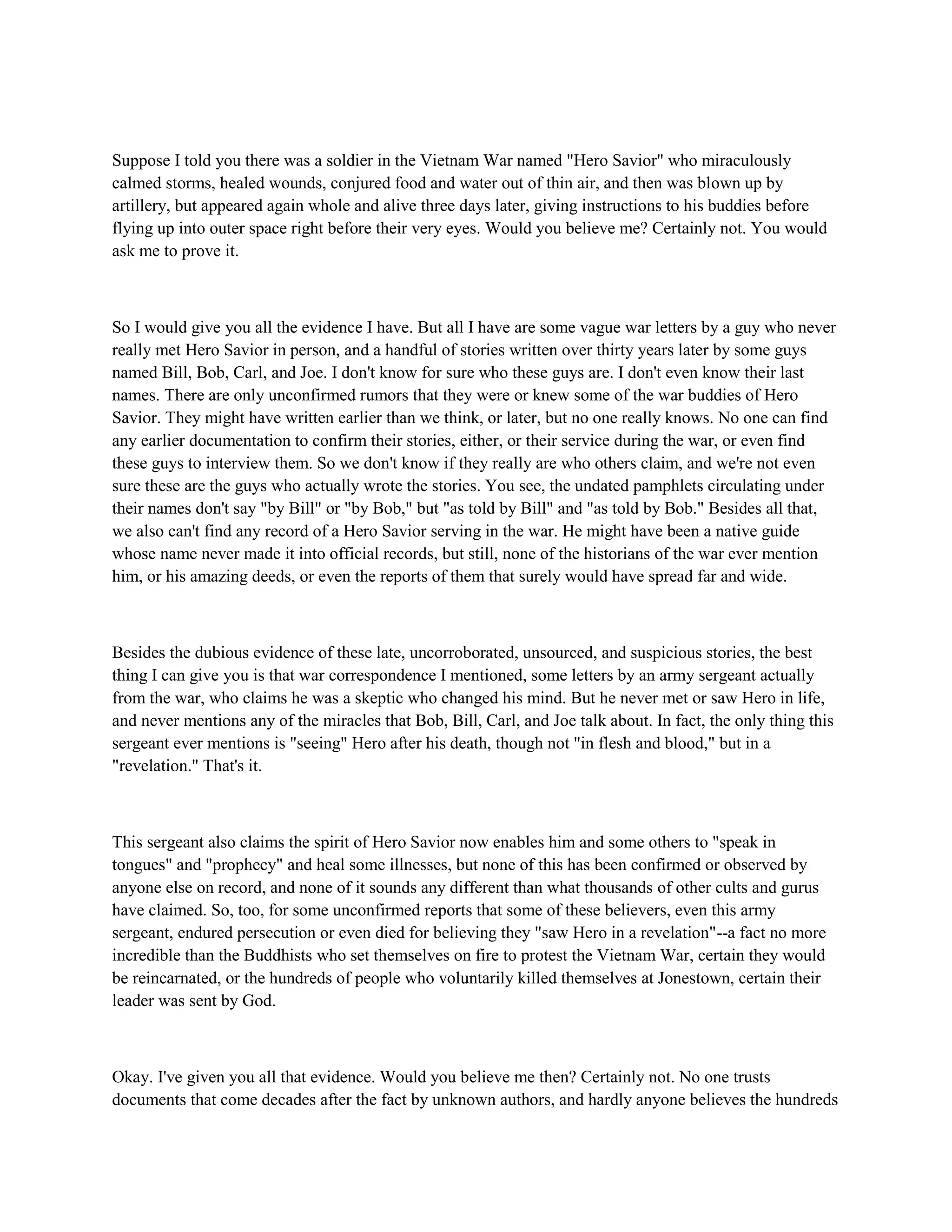 Suppose I told you there was a soldier in the Vietnam War named "Hero Savior" who miraculously
calmed storms, healed wounds, conjured food and water out of thin air, and then was blown up by
artillery, but appeared again whole and alive three days later, giving instructions to his buddies before
flying up into outer space right before their very eyes. Would you believe me? Certainly not. You would
ask me to prove it.
So I would give you all the evidence I have. But all I have are some vague war letters by a guy who never
really met Hero Savior in person, and a handful of stories written over thirty years later by some guys
named Bill, Bob, Carl, and Joe. I don't know for sure who these guys are. I don't even know their last
names. There are only unconfirmed rumors that they were or knew some of the war buddies of Hero
Savior. They might have written earlier than we think, or later, but no one really knows. No one can find
any earlier documentation to confirm their stories, either, or their service during the war, or even find
these guys to interview them. So we don't know if they really are who others claim, and we're not even
sure these are the guys who actually wrote the stories. You see, the undated pamphlets circulating under
their names don't say "by Bill" or "by Bob," but "as told by Bill" and "as told by Bob." Besides all that,
we also can't find any record of a Hero Savior serving in the war. He might have been a native guide
whose name never made it into official records, but still, none of the historians of the war ever mention
him, or his amazing deeds, or even the reports of them that surely would have spread far and wide.
Besides the dubious evidence of these late, uncorroborated, unsourced, and suspicious stories, the best
thing I can give you is that war correspondence I mentioned, some letters by an army sergeant actually
from the war, who claims he was a skeptic who changed his mind. But he never met or saw Hero in life,
and never mentions any of the miracles that Bob, Bill, Carl, and Joe talk about. In fact, the only thing this
sergeant ever mentions is "seeing" Hero after his death, though not "in flesh and blood," but in a
"revelation." That's it.
This sergeant also claims the spirit of Hero Savior now enables him and some others to "speak in
tongues" and "prophecy" and heal some illnesses, but none of this has been confirmed or observed by
anyone else on record, and none of it sounds any different than what thousands of other cults and gurus
have claimed. So, too, for some unconfirmed reports that some of these believers, even this army
sergeant, endured persecution or even died for believing they "saw Hero in a revelation"--a fact no more
incredible than the Buddhists who set themselves on fire to protest the Vietnam War, certain they would
be reincarnated, or the hundreds of people who voluntarily killed themselves at Jonestown, certain their
leader was sent by God.
Okay. I've given you all that evidence. Would you believe me then? Certainly not. No one trusts
documents that come decades after the fact by unknown authors, and hardly anyone believes the hundreds
 