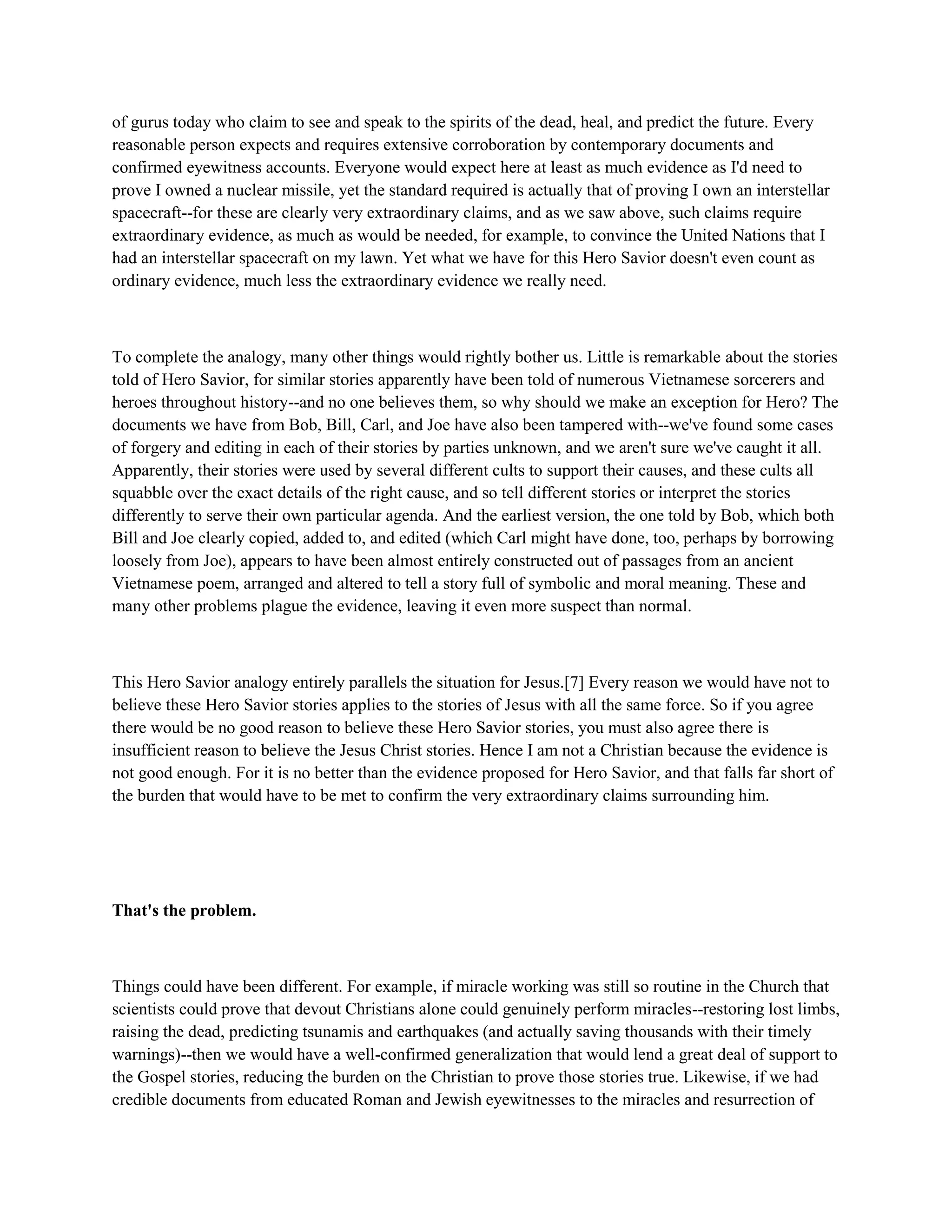 of gurus today who claim to see and speak to the spirits of the dead, heal, and predict the future. Every
reasonable person expects and requires extensive corroboration by contemporary documents and
confirmed eyewitness accounts. Everyone would expect here at least as much evidence as I'd need to
prove I owned a nuclear missile, yet the standard required is actually that of proving I own an interstellar
spacecraft--for these are clearly very extraordinary claims, and as we saw above, such claims require
extraordinary evidence, as much as would be needed, for example, to convince the United Nations that I
had an interstellar spacecraft on my lawn. Yet what we have for this Hero Savior doesn't even count as
ordinary evidence, much less the extraordinary evidence we really need.
To complete the analogy, many other things would rightly bother us. Little is remarkable about the stories
told of Hero Savior, for similar stories apparently have been told of numerous Vietnamese sorcerers and
heroes throughout history--and no one believes them, so why should we make an exception for Hero? The
documents we have from Bob, Bill, Carl, and Joe have also been tampered with--we've found some cases
of forgery and editing in each of their stories by parties unknown, and we aren't sure we've caught it all.
Apparently, their stories were used by several different cults to support their causes, and these cults all
squabble over the exact details of the right cause, and so tell different stories or interpret the stories
differently to serve their own particular agenda. And the earliest version, the one told by Bob, which both
Bill and Joe clearly copied, added to, and edited (which Carl might have done, too, perhaps by borrowing
loosely from Joe), appears to have been almost entirely constructed out of passages from an ancient
Vietnamese poem, arranged and altered to tell a story full of symbolic and moral meaning. These and
many other problems plague the evidence, leaving it even more suspect than normal.
This Hero Savior analogy entirely parallels the situation for Jesus.[7] Every reason we would have not to
believe these Hero Savior stories applies to the stories of Jesus with all the same force. So if you agree
there would be no good reason to believe these Hero Savior stories, you must also agree there is
insufficient reason to believe the Jesus Christ stories. Hence I am not a Christian because the evidence is
not good enough. For it is no better than the evidence proposed for Hero Savior, and that falls far short of
the burden that would have to be met to confirm the very extraordinary claims surrounding him.
That's the problem.
Things could have been different. For example, if miracle working was still so routine in the Church that
scientists could prove that devout Christians alone could genuinely perform miracles--restoring lost limbs,
raising the dead, predicting tsunamis and earthquakes (and actually saving thousands with their timely
warnings)--then we would have a well-confirmed generalization that would lend a great deal of support to
the Gospel stories, reducing the burden on the Christian to prove those stories true. Likewise, if we had
credible documents from educated Roman and Jewish eyewitnesses to the miracles and resurrection of
 
