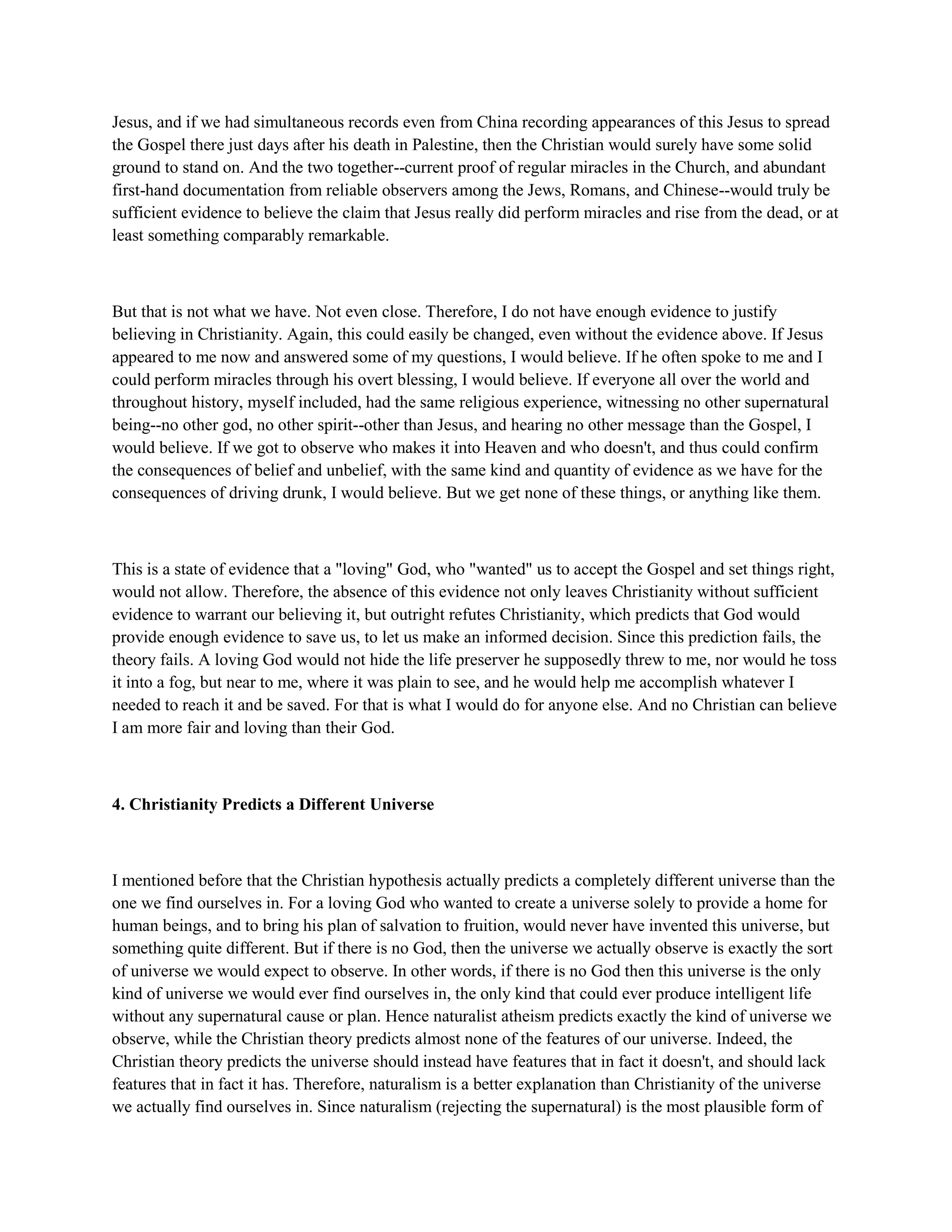 Jesus, and if we had simultaneous records even from China recording appearances of this Jesus to spread
the Gospel there just days after his death in Palestine, then the Christian would surely have some solid
ground to stand on. And the two together--current proof of regular miracles in the Church, and abundant
first-hand documentation from reliable observers among the Jews, Romans, and Chinese--would truly be
sufficient evidence to believe the claim that Jesus really did perform miracles and rise from the dead, or at
least something comparably remarkable.
But that is not what we have. Not even close. Therefore, I do not have enough evidence to justify
believing in Christianity. Again, this could easily be changed, even without the evidence above. If Jesus
appeared to me now and answered some of my questions, I would believe. If he often spoke to me and I
could perform miracles through his overt blessing, I would believe. If everyone all over the world and
throughout history, myself included, had the same religious experience, witnessing no other supernatural
being--no other god, no other spirit--other than Jesus, and hearing no other message than the Gospel, I
would believe. If we got to observe who makes it into Heaven and who doesn't, and thus could confirm
the consequences of belief and unbelief, with the same kind and quantity of evidence as we have for the
consequences of driving drunk, I would believe. But we get none of these things, or anything like them.
This is a state of evidence that a "loving" God, who "wanted" us to accept the Gospel and set things right,
would not allow. Therefore, the absence of this evidence not only leaves Christianity without sufficient
evidence to warrant our believing it, but outright refutes Christianity, which predicts that God would
provide enough evidence to save us, to let us make an informed decision. Since this prediction fails, the
theory fails. A loving God would not hide the life preserver he supposedly threw to me, nor would he toss
it into a fog, but near to me, where it was plain to see, and he would help me accomplish whatever I
needed to reach it and be saved. For that is what I would do for anyone else. And no Christian can believe
I am more fair and loving than their God.
4. Christianity Predicts a Different Universe
I mentioned before that the Christian hypothesis actually predicts a completely different universe than the
one we find ourselves in. For a loving God who wanted to create a universe solely to provide a home for
human beings, and to bring his plan of salvation to fruition, would never have invented this universe, but
something quite different. But if there is no God, then the universe we actually observe is exactly the sort
of universe we would expect to observe. In other words, if there is no God then this universe is the only
kind of universe we would ever find ourselves in, the only kind that could ever produce intelligent life
without any supernatural cause or plan. Hence naturalist atheism predicts exactly the kind of universe we
observe, while the Christian theory predicts almost none of the features of our universe. Indeed, the
Christian theory predicts the universe should instead have features that in fact it doesn't, and should lack
features that in fact it has. Therefore, naturalism is a better explanation than Christianity of the universe
we actually find ourselves in. Since naturalism (rejecting the supernatural) is the most plausible form of
 