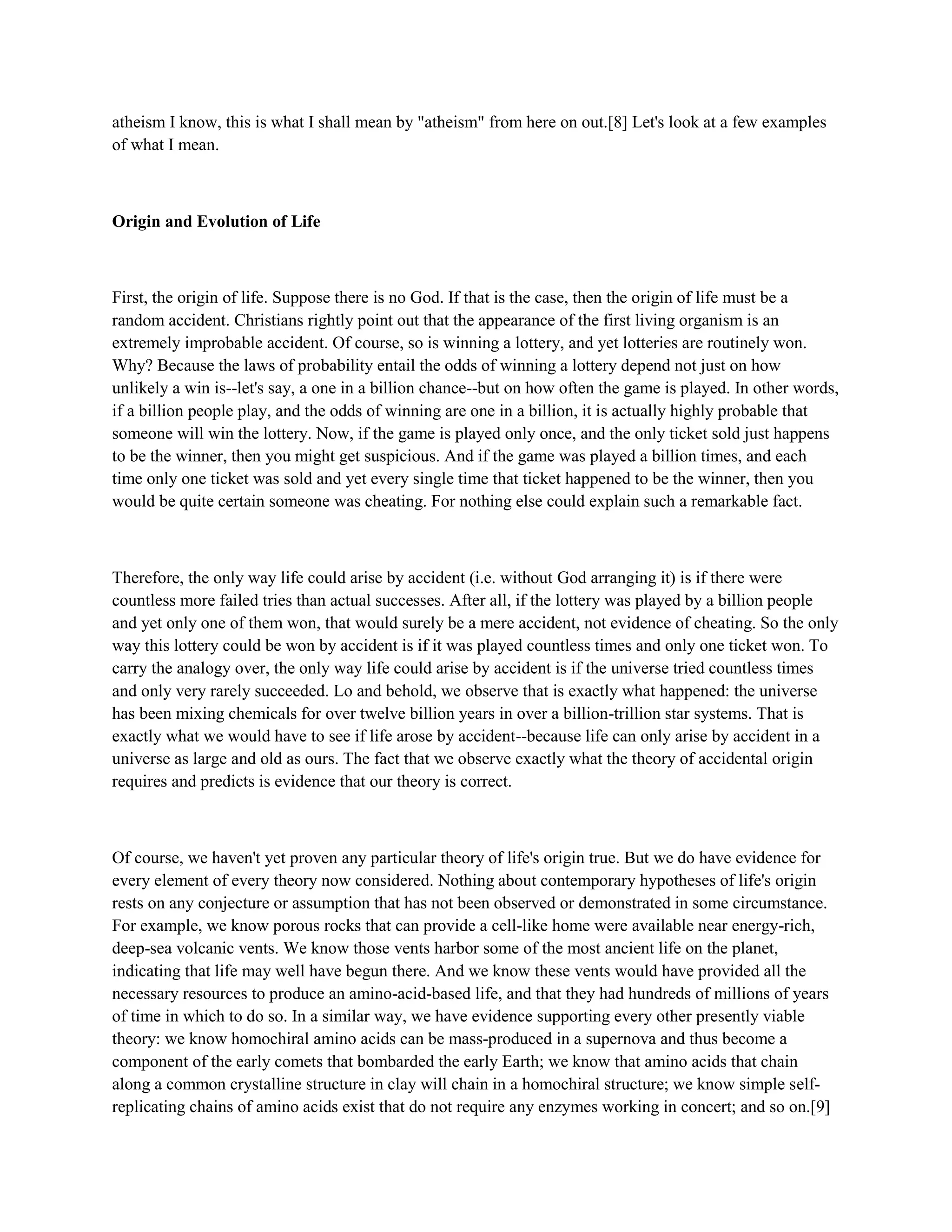 atheism I know, this is what I shall mean by "atheism" from here on out.[8] Let's look at a few examples
of what I mean.
Origin and Evolution of Life
First, the origin of life. Suppose there is no God. If that is the case, then the origin of life must be a
random accident. Christians rightly point out that the appearance of the first living organism is an
extremely improbable accident. Of course, so is winning a lottery, and yet lotteries are routinely won.
Why? Because the laws of probability entail the odds of winning a lottery depend not just on how
unlikely a win is--let's say, a one in a billion chance--but on how often the game is played. In other words,
if a billion people play, and the odds of winning are one in a billion, it is actually highly probable that
someone will win the lottery. Now, if the game is played only once, and the only ticket sold just happens
to be the winner, then you might get suspicious. And if the game was played a billion times, and each
time only one ticket was sold and yet every single time that ticket happened to be the winner, then you
would be quite certain someone was cheating. For nothing else could explain such a remarkable fact.
Therefore, the only way life could arise by accident (i.e. without God arranging it) is if there were
countless more failed tries than actual successes. After all, if the lottery was played by a billion people
and yet only one of them won, that would surely be a mere accident, not evidence of cheating. So the only
way this lottery could be won by accident is if it was played countless times and only one ticket won. To
carry the analogy over, the only way life could arise by accident is if the universe tried countless times
and only very rarely succeeded. Lo and behold, we observe that is exactly what happened: the universe
has been mixing chemicals for over twelve billion years in over a billion-trillion star systems. That is
exactly what we would have to see if life arose by accident--because life can only arise by accident in a
universe as large and old as ours. The fact that we observe exactly what the theory of accidental origin
requires and predicts is evidence that our theory is correct.
Of course, we haven't yet proven any particular theory of life's origin true. But we do have evidence for
every element of every theory now considered. Nothing about contemporary hypotheses of life's origin
rests on any conjecture or assumption that has not been observed or demonstrated in some circumstance.
For example, we know porous rocks that can provide a cell-like home were available near energy-rich,
deep-sea volcanic vents. We know those vents harbor some of the most ancient life on the planet,
indicating that life may well have begun there. And we know these vents would have provided all the
necessary resources to produce an amino-acid-based life, and that they had hundreds of millions of years
of time in which to do so. In a similar way, we have evidence supporting every other presently viable
theory: we know homochiral amino acids can be mass-produced in a supernova and thus become a
component of the early comets that bombarded the early Earth; we know that amino acids that chain
along a common crystalline structure in clay will chain in a homochiral structure; we know simple self-
replicating chains of amino acids exist that do not require any enzymes working in concert; and so on.[9]
 
