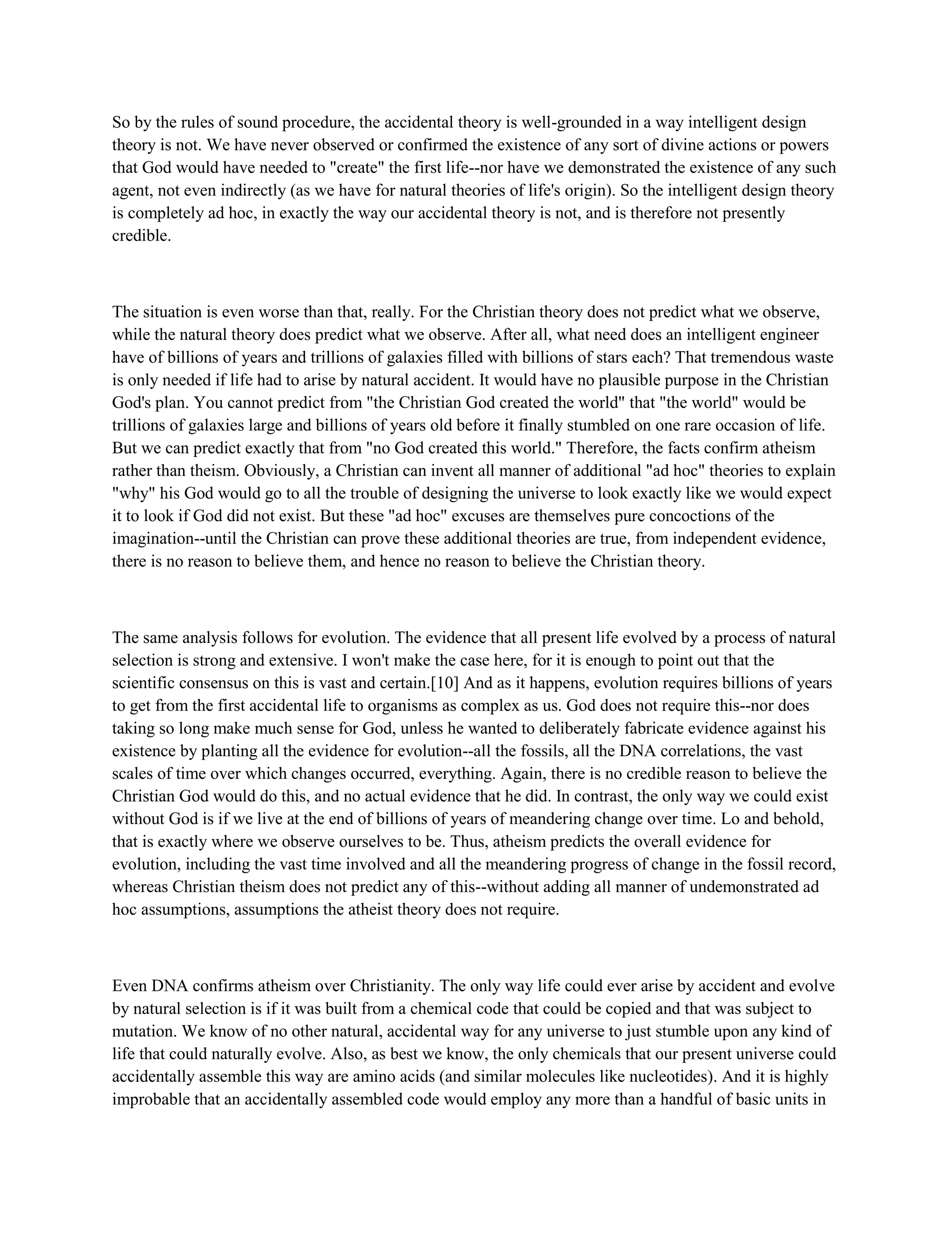 So by the rules of sound procedure, the accidental theory is well-grounded in a way intelligent design
theory is not. We have never observed or confirmed the existence of any sort of divine actions or powers
that God would have needed to "create" the first life--nor have we demonstrated the existence of any such
agent, not even indirectly (as we have for natural theories of life's origin). So the intelligent design theory
is completely ad hoc, in exactly the way our accidental theory is not, and is therefore not presently
credible.
The situation is even worse than that, really. For the Christian theory does not predict what we observe,
while the natural theory does predict what we observe. After all, what need does an intelligent engineer
have of billions of years and trillions of galaxies filled with billions of stars each? That tremendous waste
is only needed if life had to arise by natural accident. It would have no plausible purpose in the Christian
God's plan. You cannot predict from "the Christian God created the world" that "the world" would be
trillions of galaxies large and billions of years old before it finally stumbled on one rare occasion of life.
But we can predict exactly that from "no God created this world." Therefore, the facts confirm atheism
rather than theism. Obviously, a Christian can invent all manner of additional "ad hoc" theories to explain
"why" his God would go to all the trouble of designing the universe to look exactly like we would expect
it to look if God did not exist. But these "ad hoc" excuses are themselves pure concoctions of the
imagination--until the Christian can prove these additional theories are true, from independent evidence,
there is no reason to believe them, and hence no reason to believe the Christian theory.
The same analysis follows for evolution. The evidence that all present life evolved by a process of natural
selection is strong and extensive. I won't make the case here, for it is enough to point out that the
scientific consensus on this is vast and certain.[10] And as it happens, evolution requires billions of years
to get from the first accidental life to organisms as complex as us. God does not require this--nor does
taking so long make much sense for God, unless he wanted to deliberately fabricate evidence against his
existence by planting all the evidence for evolution--all the fossils, all the DNA correlations, the vast
scales of time over which changes occurred, everything. Again, there is no credible reason to believe the
Christian God would do this, and no actual evidence that he did. In contrast, the only way we could exist
without God is if we live at the end of billions of years of meandering change over time. Lo and behold,
that is exactly where we observe ourselves to be. Thus, atheism predicts the overall evidence for
evolution, including the vast time involved and all the meandering progress of change in the fossil record,
whereas Christian theism does not predict any of this--without adding all manner of undemonstrated ad
hoc assumptions, assumptions the atheist theory does not require.
Even DNA confirms atheism over Christianity. The only way life could ever arise by accident and evolve
by natural selection is if it was built from a chemical code that could be copied and that was subject to
mutation. We know of no other natural, accidental way for any universe to just stumble upon any kind of
life that could naturally evolve. Also, as best we know, the only chemicals that our present universe could
accidentally assemble this way are amino acids (and similar molecules like nucleotides). And it is highly
improbable that an accidentally assembled code would employ any more than a handful of basic units in
 