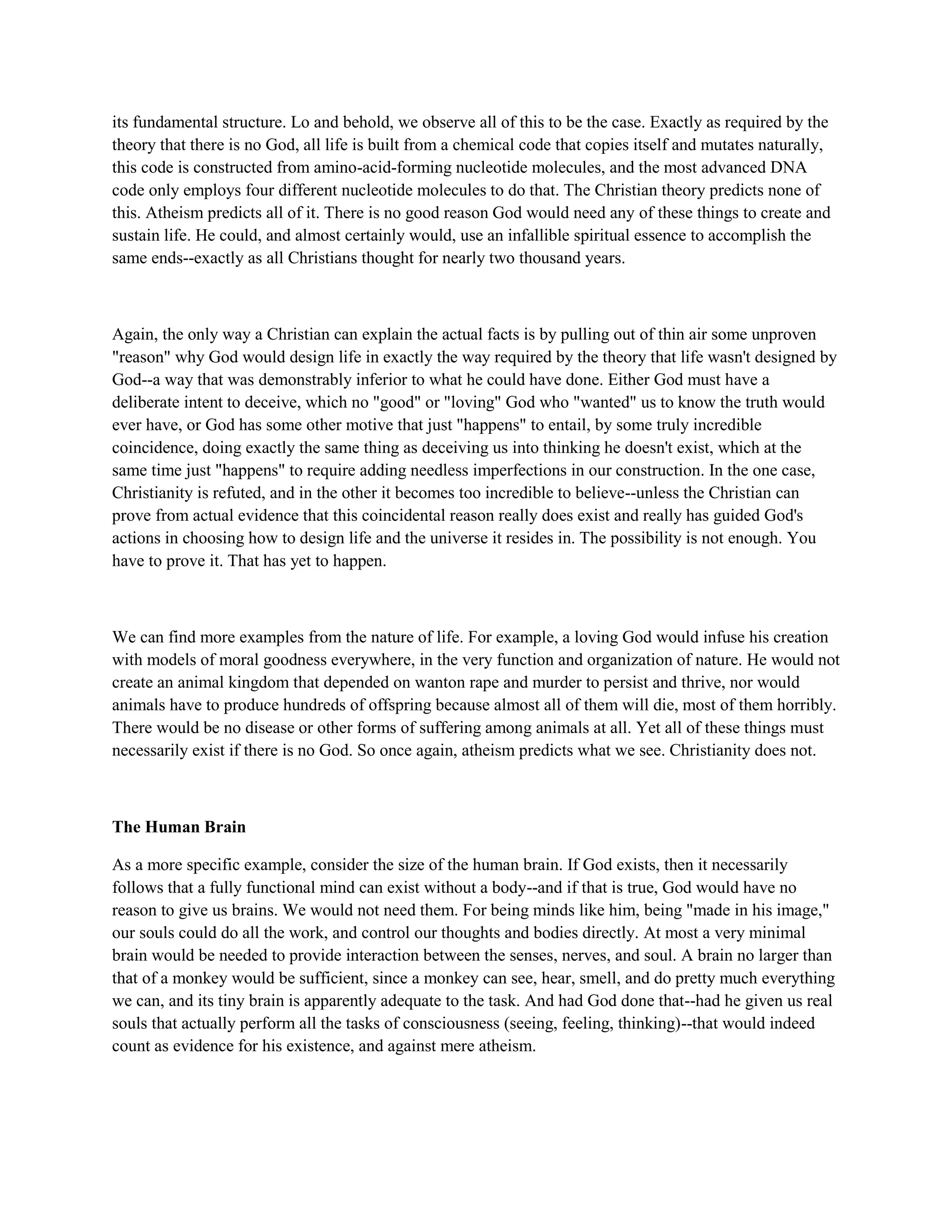 its fundamental structure. Lo and behold, we observe all of this to be the case. Exactly as required by the
theory that there is no God, all life is built from a chemical code that copies itself and mutates naturally,
this code is constructed from amino-acid-forming nucleotide molecules, and the most advanced DNA
code only employs four different nucleotide molecules to do that. The Christian theory predicts none of
this. Atheism predicts all of it. There is no good reason God would need any of these things to create and
sustain life. He could, and almost certainly would, use an infallible spiritual essence to accomplish the
same ends--exactly as all Christians thought for nearly two thousand years.
Again, the only way a Christian can explain the actual facts is by pulling out of thin air some unproven
"reason" why God would design life in exactly the way required by the theory that life wasn't designed by
God--a way that was demonstrably inferior to what he could have done. Either God must have a
deliberate intent to deceive, which no "good" or "loving" God who "wanted" us to know the truth would
ever have, or God has some other motive that just "happens" to entail, by some truly incredible
coincidence, doing exactly the same thing as deceiving us into thinking he doesn't exist, which at the
same time just "happens" to require adding needless imperfections in our construction. In the one case,
Christianity is refuted, and in the other it becomes too incredible to believe--unless the Christian can
prove from actual evidence that this coincidental reason really does exist and really has guided God's
actions in choosing how to design life and the universe it resides in. The possibility is not enough. You
have to prove it. That has yet to happen.
We can find more examples from the nature of life. For example, a loving God would infuse his creation
with models of moral goodness everywhere, in the very function and organization of nature. He would not
create an animal kingdom that depended on wanton rape and murder to persist and thrive, nor would
animals have to produce hundreds of offspring because almost all of them will die, most of them horribly.
There would be no disease or other forms of suffering among animals at all. Yet all of these things must
necessarily exist if there is no God. So once again, atheism predicts what we see. Christianity does not.
The Human Brain
As a more specific example, consider the size of the human brain. If God exists, then it necessarily
follows that a fully functional mind can exist without a body--and if that is true, God would have no
reason to give us brains. We would not need them. For being minds like him, being "made in his image,"
our souls could do all the work, and control our thoughts and bodies directly. At most a very minimal
brain would be needed to provide interaction between the senses, nerves, and soul. A brain no larger than
that of a monkey would be sufficient, since a monkey can see, hear, smell, and do pretty much everything
we can, and its tiny brain is apparently adequate to the task. And had God done that--had he given us real
souls that actually perform all the tasks of consciousness (seeing, feeling, thinking)--that would indeed
count as evidence for his existence, and against mere atheism.
 