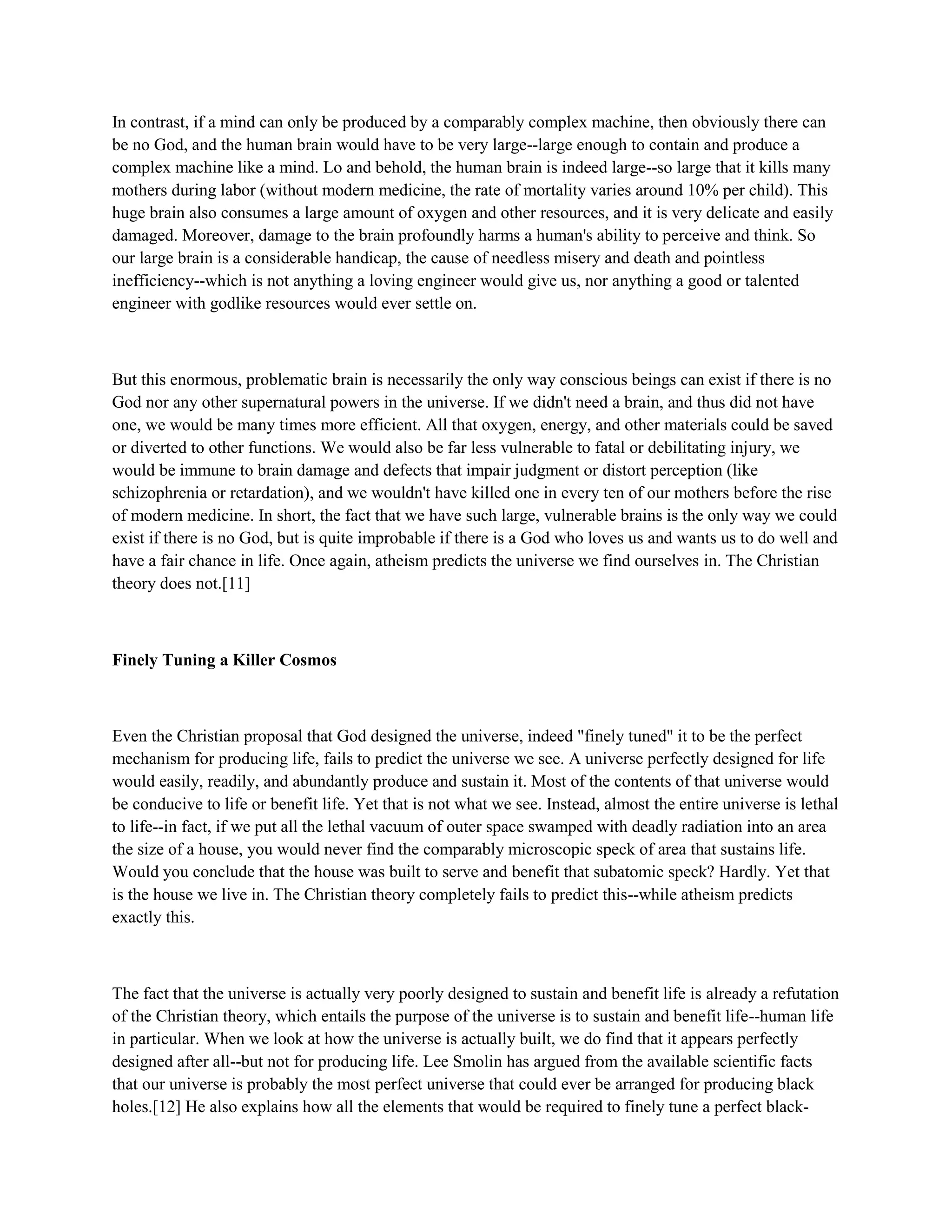 In contrast, if a mind can only be produced by a comparably complex machine, then obviously there can
be no God, and the human brain would have to be very large--large enough to contain and produce a
complex machine like a mind. Lo and behold, the human brain is indeed large--so large that it kills many
mothers during labor (without modern medicine, the rate of mortality varies around 10% per child). This
huge brain also consumes a large amount of oxygen and other resources, and it is very delicate and easily
damaged. Moreover, damage to the brain profoundly harms a human's ability to perceive and think. So
our large brain is a considerable handicap, the cause of needless misery and death and pointless
inefficiency--which is not anything a loving engineer would give us, nor anything a good or talented
engineer with godlike resources would ever settle on.
But this enormous, problematic brain is necessarily the only way conscious beings can exist if there is no
God nor any other supernatural powers in the universe. If we didn't need a brain, and thus did not have
one, we would be many times more efficient. All that oxygen, energy, and other materials could be saved
or diverted to other functions. We would also be far less vulnerable to fatal or debilitating injury, we
would be immune to brain damage and defects that impair judgment or distort perception (like
schizophrenia or retardation), and we wouldn't have killed one in every ten of our mothers before the rise
of modern medicine. In short, the fact that we have such large, vulnerable brains is the only way we could
exist if there is no God, but is quite improbable if there is a God who loves us and wants us to do well and
have a fair chance in life. Once again, atheism predicts the universe we find ourselves in. The Christian
theory does not.[11]
Finely Tuning a Killer Cosmos
Even the Christian proposal that God designed the universe, indeed "finely tuned" it to be the perfect
mechanism for producing life, fails to predict the universe we see. A universe perfectly designed for life
would easily, readily, and abundantly produce and sustain it. Most of the contents of that universe would
be conducive to life or benefit life. Yet that is not what we see. Instead, almost the entire universe is lethal
to life--in fact, if we put all the lethal vacuum of outer space swamped with deadly radiation into an area
the size of a house, you would never find the comparably microscopic speck of area that sustains life.
Would you conclude that the house was built to serve and benefit that subatomic speck? Hardly. Yet that
is the house we live in. The Christian theory completely fails to predict this--while atheism predicts
exactly this.
The fact that the universe is actually very poorly designed to sustain and benefit life is already a refutation
of the Christian theory, which entails the purpose of the universe is to sustain and benefit life--human life
in particular. When we look at how the universe is actually built, we do find that it appears perfectly
designed after all--but not for producing life. Lee Smolin has argued from the available scientific facts
that our universe is probably the most perfect universe that could ever be arranged for producing black
holes.[12] He also explains how all the elements that would be required to finely tune a perfect black-
 