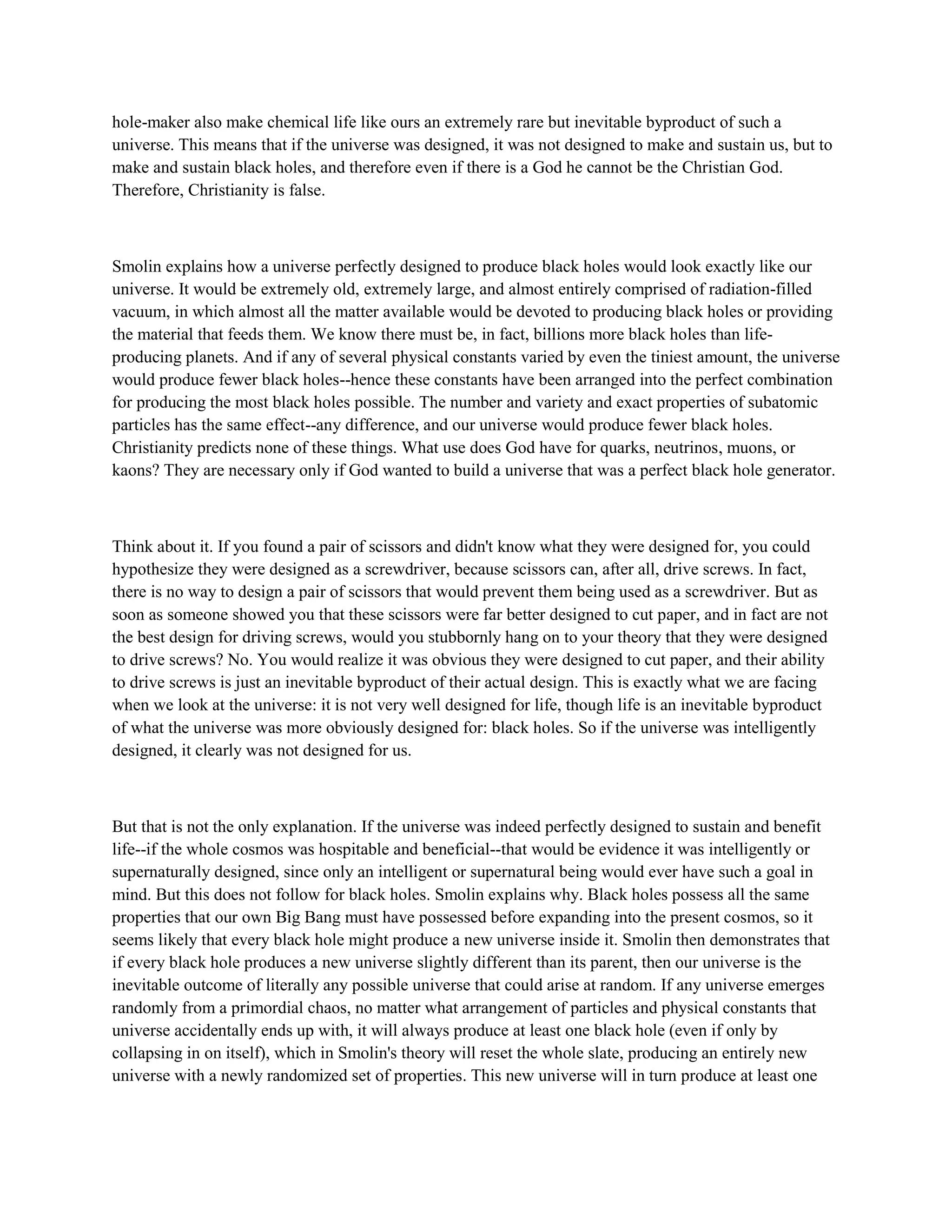 hole-maker also make chemical life like ours an extremely rare but inevitable byproduct of such a
universe. This means that if the universe was designed, it was not designed to make and sustain us, but to
make and sustain black holes, and therefore even if there is a God he cannot be the Christian God.
Therefore, Christianity is false.
Smolin explains how a universe perfectly designed to produce black holes would look exactly like our
universe. It would be extremely old, extremely large, and almost entirely comprised of radiation-filled
vacuum, in which almost all the matter available would be devoted to producing black holes or providing
the material that feeds them. We know there must be, in fact, billions more black holes than life-
producing planets. And if any of several physical constants varied by even the tiniest amount, the universe
would produce fewer black holes--hence these constants have been arranged into the perfect combination
for producing the most black holes possible. The number and variety and exact properties of subatomic
particles has the same effect--any difference, and our universe would produce fewer black holes.
Christianity predicts none of these things. What use does God have for quarks, neutrinos, muons, or
kaons? They are necessary only if God wanted to build a universe that was a perfect black hole generator.
Think about it. If you found a pair of scissors and didn't know what they were designed for, you could
hypothesize they were designed as a screwdriver, because scissors can, after all, drive screws. In fact,
there is no way to design a pair of scissors that would prevent them being used as a screwdriver. But as
soon as someone showed you that these scissors were far better designed to cut paper, and in fact are not
the best design for driving screws, would you stubbornly hang on to your theory that they were designed
to drive screws? No. You would realize it was obvious they were designed to cut paper, and their ability
to drive screws is just an inevitable byproduct of their actual design. This is exactly what we are facing
when we look at the universe: it is not very well designed for life, though life is an inevitable byproduct
of what the universe was more obviously designed for: black holes. So if the universe was intelligently
designed, it clearly was not designed for us.
But that is not the only explanation. If the universe was indeed perfectly designed to sustain and benefit
life--if the whole cosmos was hospitable and beneficial--that would be evidence it was intelligently or
supernaturally designed, since only an intelligent or supernatural being would ever have such a goal in
mind. But this does not follow for black holes. Smolin explains why. Black holes possess all the same
properties that our own Big Bang must have possessed before expanding into the present cosmos, so it
seems likely that every black hole might produce a new universe inside it. Smolin then demonstrates that
if every black hole produces a new universe slightly different than its parent, then our universe is the
inevitable outcome of literally any possible universe that could arise at random. If any universe emerges
randomly from a primordial chaos, no matter what arrangement of particles and physical constants that
universe accidentally ends up with, it will always produce at least one black hole (even if only by
collapsing in on itself), which in Smolin's theory will reset the whole slate, producing an entirely new
universe with a newly randomized set of properties. This new universe will in turn produce at least one
 