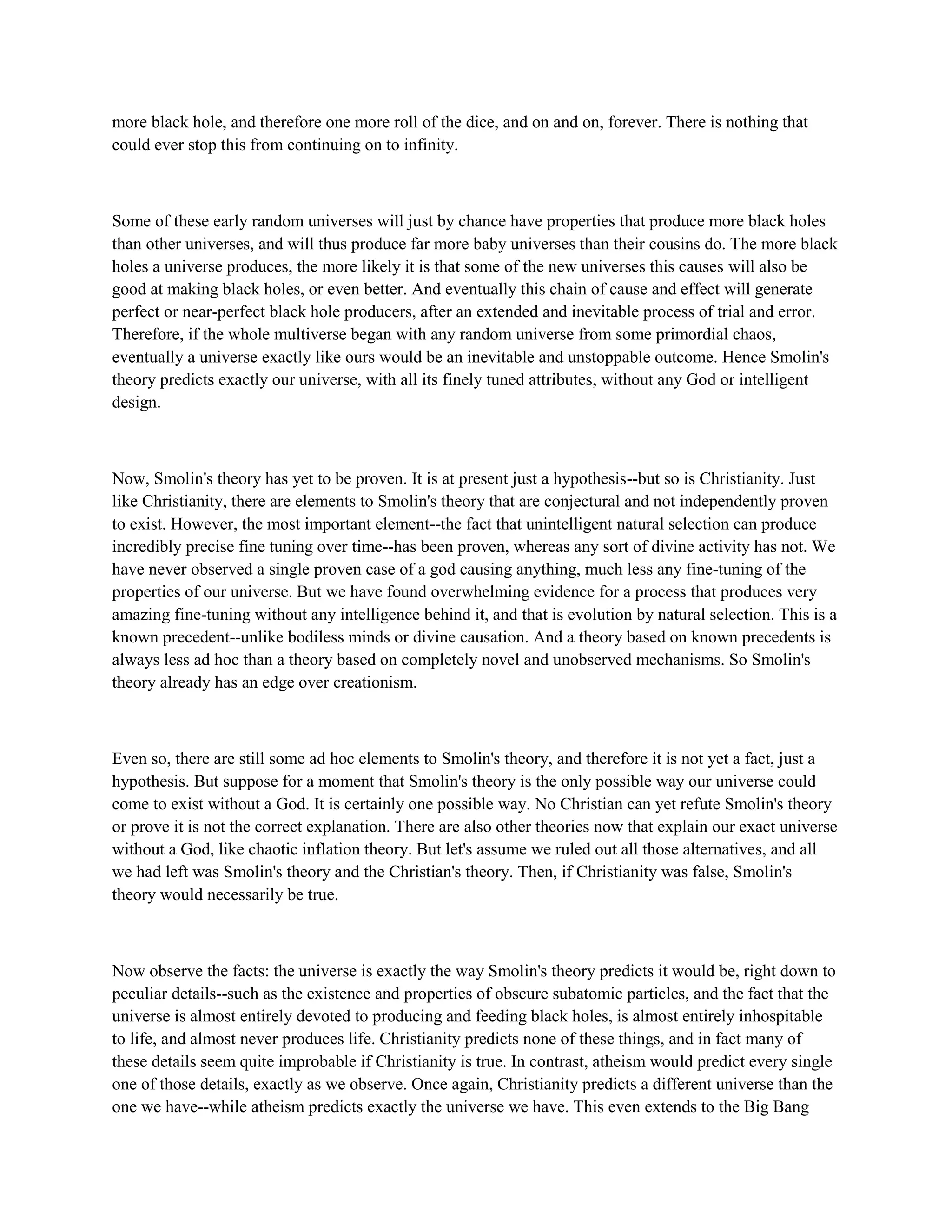 more black hole, and therefore one more roll of the dice, and on and on, forever. There is nothing that
could ever stop this from continuing on to infinity.
Some of these early random universes will just by chance have properties that produce more black holes
than other universes, and will thus produce far more baby universes than their cousins do. The more black
holes a universe produces, the more likely it is that some of the new universes this causes will also be
good at making black holes, or even better. And eventually this chain of cause and effect will generate
perfect or near-perfect black hole producers, after an extended and inevitable process of trial and error.
Therefore, if the whole multiverse began with any random universe from some primordial chaos,
eventually a universe exactly like ours would be an inevitable and unstoppable outcome. Hence Smolin's
theory predicts exactly our universe, with all its finely tuned attributes, without any God or intelligent
design.
Now, Smolin's theory has yet to be proven. It is at present just a hypothesis--but so is Christianity. Just
like Christianity, there are elements to Smolin's theory that are conjectural and not independently proven
to exist. However, the most important element--the fact that unintelligent natural selection can produce
incredibly precise fine tuning over time--has been proven, whereas any sort of divine activity has not. We
have never observed a single proven case of a god causing anything, much less any fine-tuning of the
properties of our universe. But we have found overwhelming evidence for a process that produces very
amazing fine-tuning without any intelligence behind it, and that is evolution by natural selection. This is a
known precedent--unlike bodiless minds or divine causation. And a theory based on known precedents is
always less ad hoc than a theory based on completely novel and unobserved mechanisms. So Smolin's
theory already has an edge over creationism.
Even so, there are still some ad hoc elements to Smolin's theory, and therefore it is not yet a fact, just a
hypothesis. But suppose for a moment that Smolin's theory is the only possible way our universe could
come to exist without a God. It is certainly one possible way. No Christian can yet refute Smolin's theory
or prove it is not the correct explanation. There are also other theories now that explain our exact universe
without a God, like chaotic inflation theory. But let's assume we ruled out all those alternatives, and all
we had left was Smolin's theory and the Christian's theory. Then, if Christianity was false, Smolin's
theory would necessarily be true.
Now observe the facts: the universe is exactly the way Smolin's theory predicts it would be, right down to
peculiar details--such as the existence and properties of obscure subatomic particles, and the fact that the
universe is almost entirely devoted to producing and feeding black holes, is almost entirely inhospitable
to life, and almost never produces life. Christianity predicts none of these things, and in fact many of
these details seem quite improbable if Christianity is true. In contrast, atheism would predict every single
one of those details, exactly as we observe. Once again, Christianity predicts a different universe than the
one we have--while atheism predicts exactly the universe we have. This even extends to the Big Bang
 
