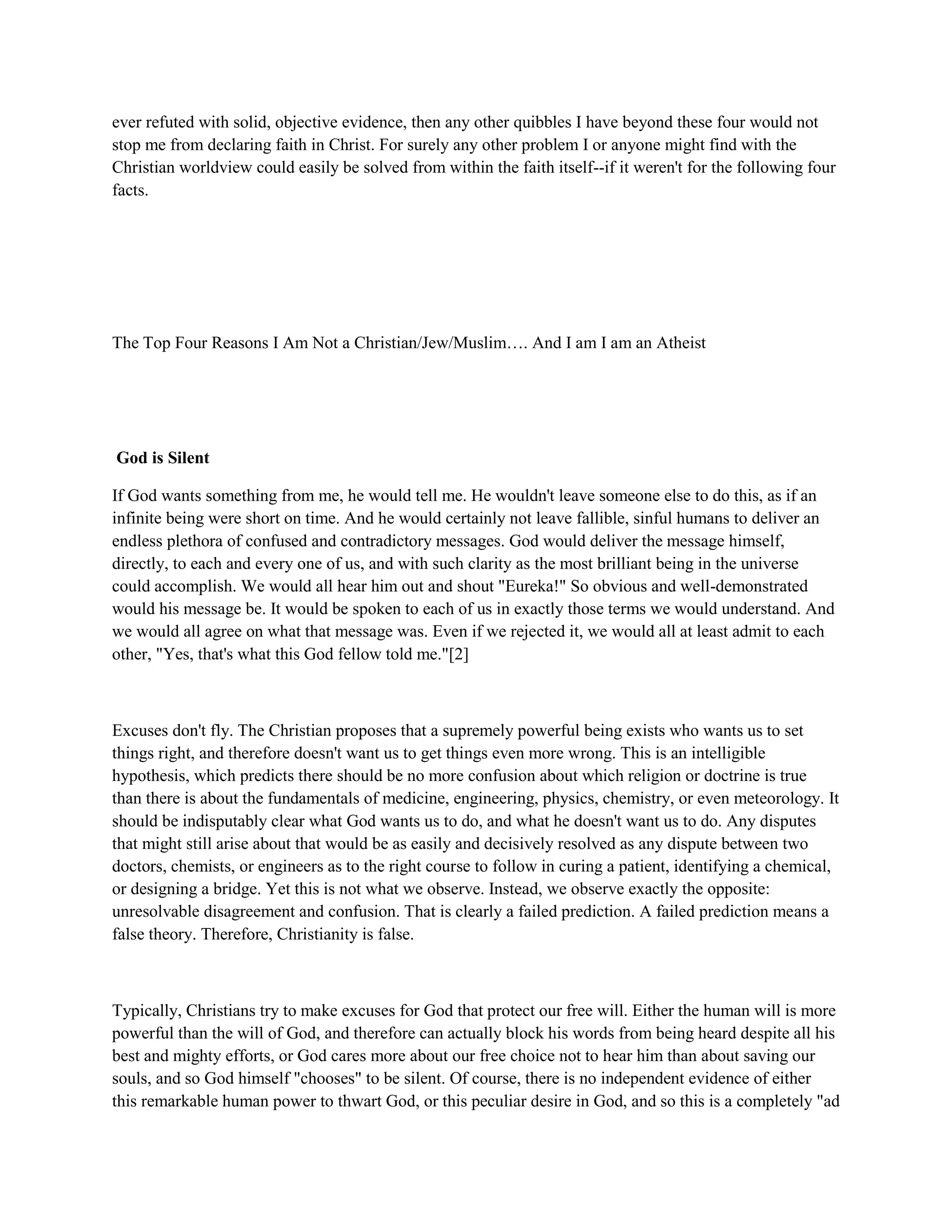ever refuted with solid, objective evidence, then any other quibbles I have beyond these four would not
stop me from declaring faith in Christ. For surely any other problem I or anyone might find with the
Christian worldview could easily be solved from within the faith itself--if it weren't for the following four
facts.
The Top Four Reasons I Am Not a Christian/Jew/Muslim…. And I am I am an Atheist
God is Silent
If God wants something from me, he would tell me. He wouldn't leave someone else to do this, as if an
infinite being were short on time. And he would certainly not leave fallible, sinful humans to deliver an
endless plethora of confused and contradictory messages. God would deliver the message himself,
directly, to each and every one of us, and with such clarity as the most brilliant being in the universe
could accomplish. We would all hear him out and shout "Eureka!" So obvious and well-demonstrated
would his message be. It would be spoken to each of us in exactly those terms we would understand. And
we would all agree on what that message was. Even if we rejected it, we would all at least admit to each
other, "Yes, that's what this God fellow told me."[2]
Excuses don't fly. The Christian proposes that a supremely powerful being exists who wants us to set
things right, and therefore doesn't want us to get things even more wrong. This is an intelligible
hypothesis, which predicts there should be no more confusion about which religion or doctrine is true
than there is about the fundamentals of medicine, engineering, physics, chemistry, or even meteorology. It
should be indisputably clear what God wants us to do, and what he doesn't want us to do. Any disputes
that might still arise about that would be as easily and decisively resolved as any dispute between two
doctors, chemists, or engineers as to the right course to follow in curing a patient, identifying a chemical,
or designing a bridge. Yet this is not what we observe. Instead, we observe exactly the opposite:
unresolvable disagreement and confusion. That is clearly a failed prediction. A failed prediction means a
false theory. Therefore, Christianity is false.
Typically, Christians try to make excuses for God that protect our free will. Either the human will is more
powerful than the will of God, and therefore can actually block his words from being heard despite all his
best and mighty efforts, or God cares more about our free choice not to hear him than about saving our
souls, and so God himself "chooses" to be silent. Of course, there is no independent evidence of either
this remarkable human power to thwart God, or this peculiar desire in God, and so this is a completely "ad
 