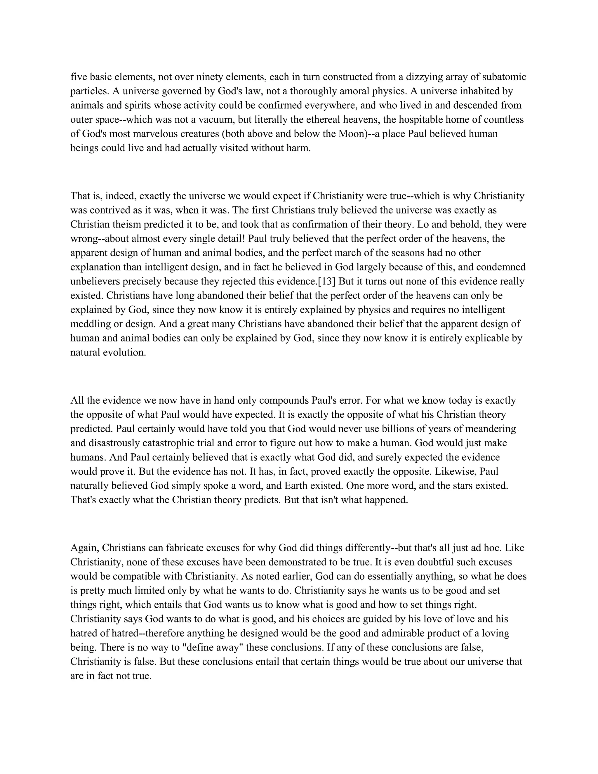 five basic elements, not over ninety elements, each in turn constructed from a dizzying array of subatomic
particles. A universe governed by God's law, not a thoroughly amoral physics. A universe inhabited by
animals and spirits whose activity could be confirmed everywhere, and who lived in and descended from
outer space--which was not a vacuum, but literally the ethereal heavens, the hospitable home of countless
of God's most marvelous creatures (both above and below the Moon)--a place Paul believed human
beings could live and had actually visited without harm.
That is, indeed, exactly the universe we would expect if Christianity were true--which is why Christianity
was contrived as it was, when it was. The first Christians truly believed the universe was exactly as
Christian theism predicted it to be, and took that as confirmation of their theory. Lo and behold, they were
wrong--about almost every single detail! Paul truly believed that the perfect order of the heavens, the
apparent design of human and animal bodies, and the perfect march of the seasons had no other
explanation than intelligent design, and in fact he believed in God largely because of this, and condemned
unbelievers precisely because they rejected this evidence.[13] But it turns out none of this evidence really
existed. Christians have long abandoned their belief that the perfect order of the heavens can only be
explained by God, since they now know it is entirely explained by physics and requires no intelligent
meddling or design. And a great many Christians have abandoned their belief that the apparent design of
human and animal bodies can only be explained by God, since they now know it is entirely explicable by
natural evolution.
All the evidence we now have in hand only compounds Paul's error. For what we know today is exactly
the opposite of what Paul would have expected. It is exactly the opposite of what his Christian theory
predicted. Paul certainly would have told you that God would never use billions of years of meandering
and disastrously catastrophic trial and error to figure out how to make a human. God would just make
humans. And Paul certainly believed that is exactly what God did, and surely expected the evidence
would prove it. But the evidence has not. It has, in fact, proved exactly the opposite. Likewise, Paul
naturally believed God simply spoke a word, and Earth existed. One more word, and the stars existed.
That's exactly what the Christian theory predicts. But that isn't what happened.
Again, Christians can fabricate excuses for why God did things differently--but that's all just ad hoc. Like
Christianity, none of these excuses have been demonstrated to be true. It is even doubtful such excuses
would be compatible with Christianity. As noted earlier, God can do essentially anything, so what he does
is pretty much limited only by what he wants to do. Christianity says he wants us to be good and set
things right, which entails that God wants us to know what is good and how to set things right.
Christianity says God wants to do what is good, and his choices are guided by his love of love and his
hatred of hatred--therefore anything he designed would be the good and admirable product of a loving
being. There is no way to "define away" these conclusions. If any of these conclusions are false,
Christianity is false. But these conclusions entail that certain things would be true about our universe that
are in fact not true.
 