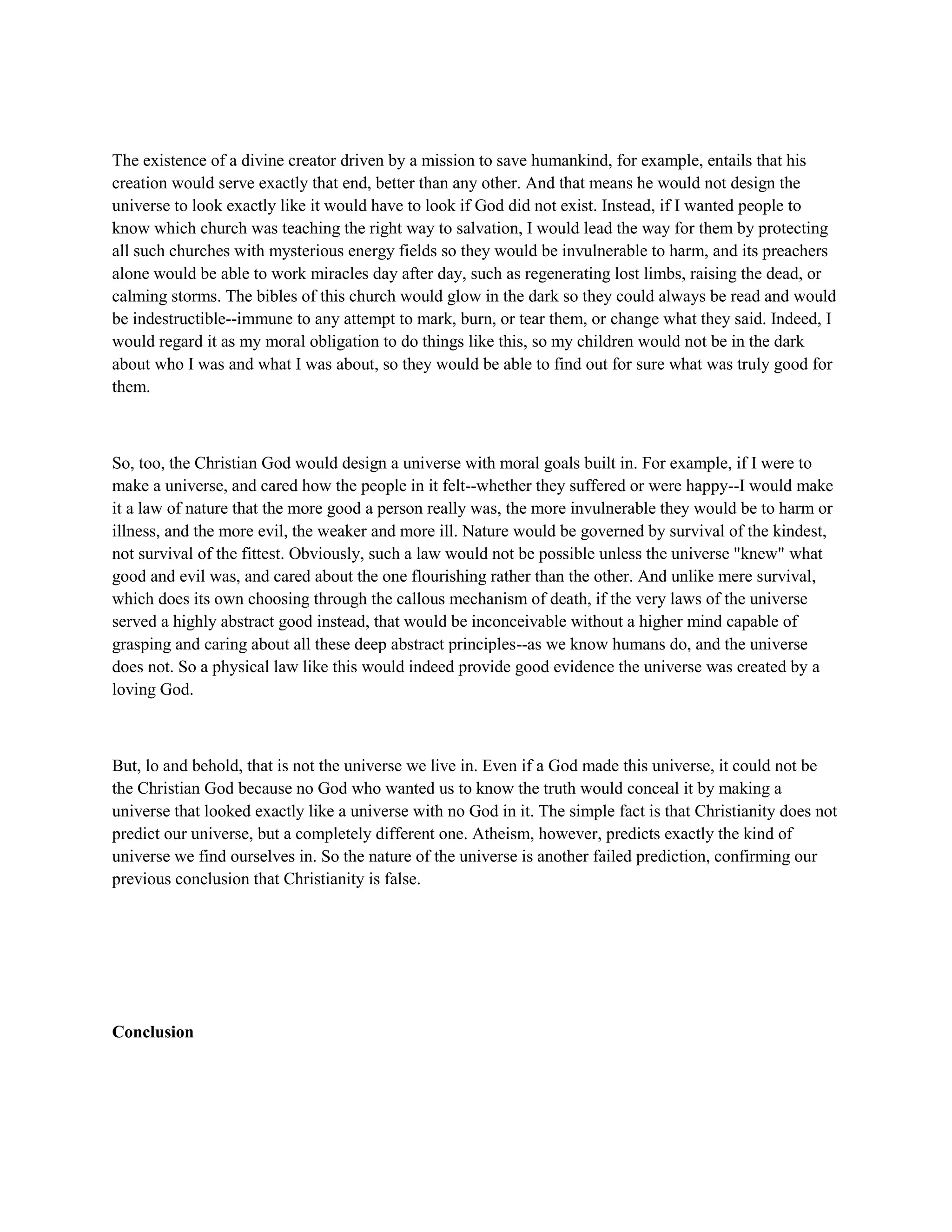 The existence of a divine creator driven by a mission to save humankind, for example, entails that his
creation would serve exactly that end, better than any other. And that means he would not design the
universe to look exactly like it would have to look if God did not exist. Instead, if I wanted people to
know which church was teaching the right way to salvation, I would lead the way for them by protecting
all such churches with mysterious energy fields so they would be invulnerable to harm, and its preachers
alone would be able to work miracles day after day, such as regenerating lost limbs, raising the dead, or
calming storms. The bibles of this church would glow in the dark so they could always be read and would
be indestructible--immune to any attempt to mark, burn, or tear them, or change what they said. Indeed, I
would regard it as my moral obligation to do things like this, so my children would not be in the dark
about who I was and what I was about, so they would be able to find out for sure what was truly good for
them.
So, too, the Christian God would design a universe with moral goals built in. For example, if I were to
make a universe, and cared how the people in it felt--whether they suffered or were happy--I would make
it a law of nature that the more good a person really was, the more invulnerable they would be to harm or
illness, and the more evil, the weaker and more ill. Nature would be governed by survival of the kindest,
not survival of the fittest. Obviously, such a law would not be possible unless the universe "knew" what
good and evil was, and cared about the one flourishing rather than the other. And unlike mere survival,
which does its own choosing through the callous mechanism of death, if the very laws of the universe
served a highly abstract good instead, that would be inconceivable without a higher mind capable of
grasping and caring about all these deep abstract principles--as we know humans do, and the universe
does not. So a physical law like this would indeed provide good evidence the universe was created by a
loving God.
But, lo and behold, that is not the universe we live in. Even if a God made this universe, it could not be
the Christian God because no God who wanted us to know the truth would conceal it by making a
universe that looked exactly like a universe with no God in it. The simple fact is that Christianity does not
predict our universe, but a completely different one. Atheism, however, predicts exactly the kind of
universe we find ourselves in. So the nature of the universe is another failed prediction, confirming our
previous conclusion that Christianity is false.
Conclusion
 