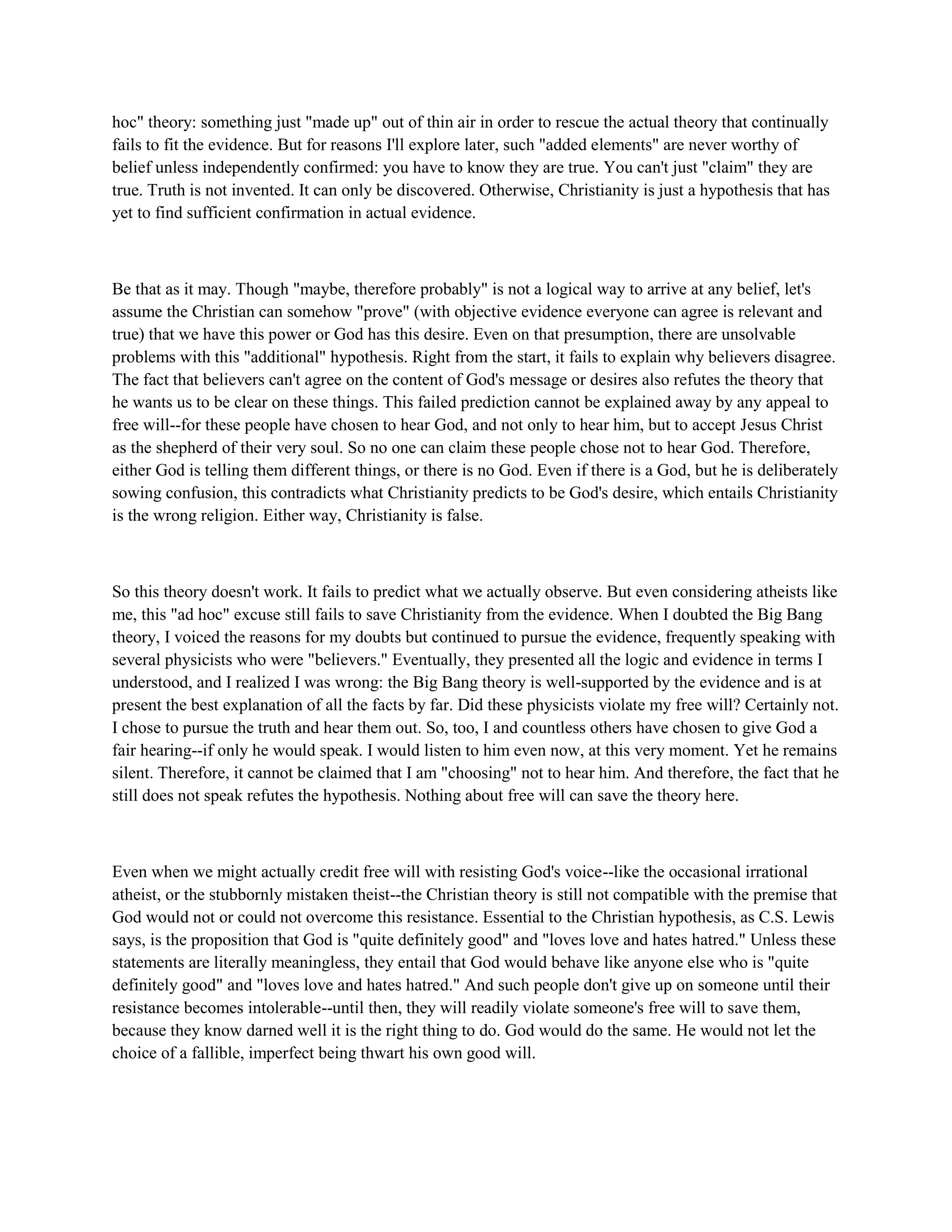 hoc" theory: something just "made up" out of thin air in order to rescue the actual theory that continually
fails to fit the evidence. But for reasons I'll explore later, such "added elements" are never worthy of
belief unless independently confirmed: you have to know they are true. You can't just "claim" they are
true. Truth is not invented. It can only be discovered. Otherwise, Christianity is just a hypothesis that has
yet to find sufficient confirmation in actual evidence.
Be that as it may. Though "maybe, therefore probably" is not a logical way to arrive at any belief, let's
assume the Christian can somehow "prove" (with objective evidence everyone can agree is relevant and
true) that we have this power or God has this desire. Even on that presumption, there are unsolvable
problems with this "additional" hypothesis. Right from the start, it fails to explain why believers disagree.
The fact that believers can't agree on the content of God's message or desires also refutes the theory that
he wants us to be clear on these things. This failed prediction cannot be explained away by any appeal to
free will--for these people have chosen to hear God, and not only to hear him, but to accept Jesus Christ
as the shepherd of their very soul. So no one can claim these people chose not to hear God. Therefore,
either God is telling them different things, or there is no God. Even if there is a God, but he is deliberately
sowing confusion, this contradicts what Christianity predicts to be God's desire, which entails Christianity
is the wrong religion. Either way, Christianity is false.
So this theory doesn't work. It fails to predict what we actually observe. But even considering atheists like
me, this "ad hoc" excuse still fails to save Christianity from the evidence. When I doubted the Big Bang
theory, I voiced the reasons for my doubts but continued to pursue the evidence, frequently speaking with
several physicists who were "believers." Eventually, they presented all the logic and evidence in terms I
understood, and I realized I was wrong: the Big Bang theory is well-supported by the evidence and is at
present the best explanation of all the facts by far. Did these physicists violate my free will? Certainly not.
I chose to pursue the truth and hear them out. So, too, I and countless others have chosen to give God a
fair hearing--if only he would speak. I would listen to him even now, at this very moment. Yet he remains
silent. Therefore, it cannot be claimed that I am "choosing" not to hear him. And therefore, the fact that he
still does not speak refutes the hypothesis. Nothing about free will can save the theory here.
Even when we might actually credit free will with resisting God's voice--like the occasional irrational
atheist, or the stubbornly mistaken theist--the Christian theory is still not compatible with the premise that
God would not or could not overcome this resistance. Essential to the Christian hypothesis, as C.S. Lewis
says, is the proposition that God is "quite definitely good" and "loves love and hates hatred." Unless these
statements are literally meaningless, they entail that God would behave like anyone else who is "quite
definitely good" and "loves love and hates hatred." And such people don't give up on someone until their
resistance becomes intolerable--until then, they will readily violate someone's free will to save them,
because they know darned well it is the right thing to do. God would do the same. He would not let the
choice of a fallible, imperfect being thwart his own good will.
 