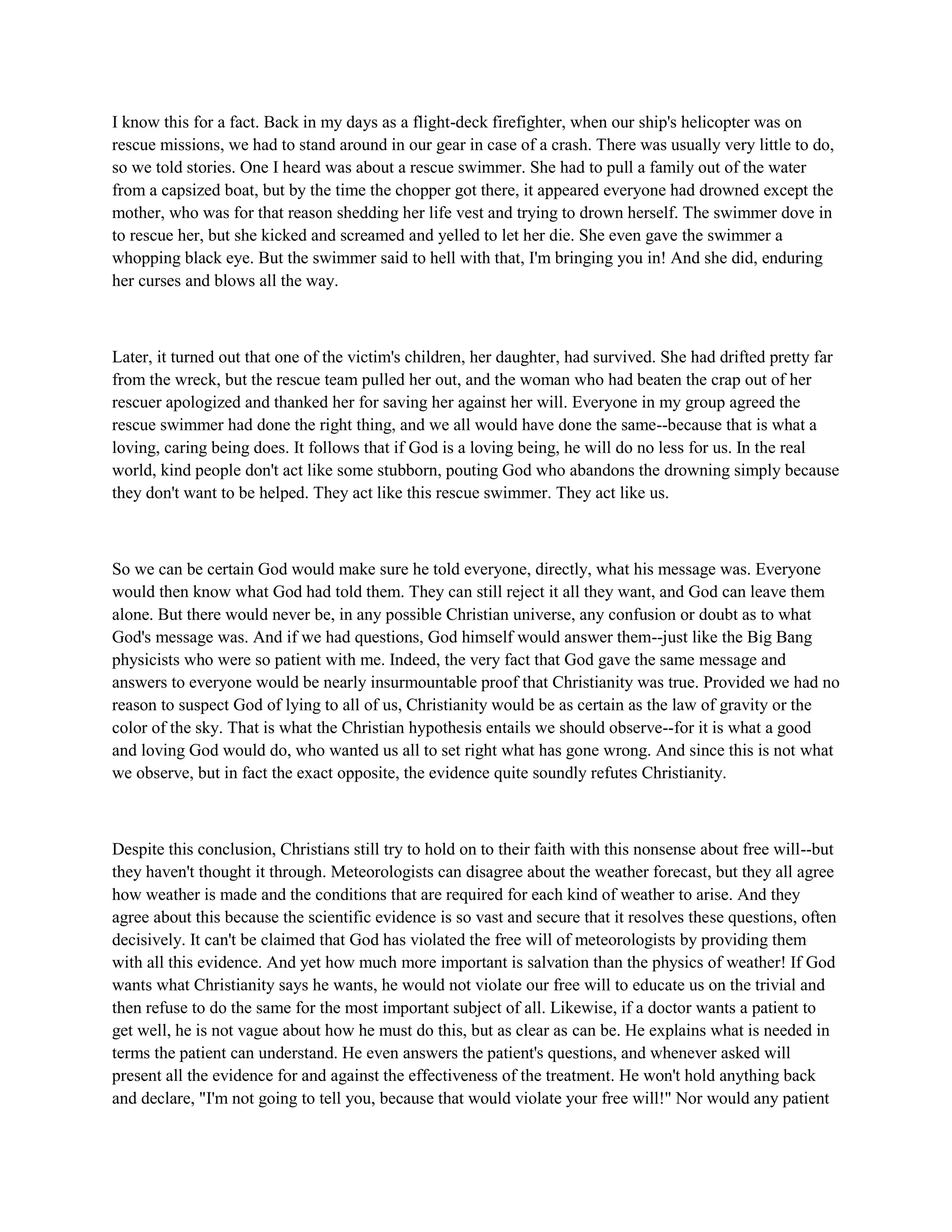I know this for a fact. Back in my days as a flight-deck firefighter, when our ship's helicopter was on
rescue missions, we had to stand around in our gear in case of a crash. There was usually very little to do,
so we told stories. One I heard was about a rescue swimmer. She had to pull a family out of the water
from a capsized boat, but by the time the chopper got there, it appeared everyone had drowned except the
mother, who was for that reason shedding her life vest and trying to drown herself. The swimmer dove in
to rescue her, but she kicked and screamed and yelled to let her die. She even gave the swimmer a
whopping black eye. But the swimmer said to hell with that, I'm bringing you in! And she did, enduring
her curses and blows all the way.
Later, it turned out that one of the victim's children, her daughter, had survived. She had drifted pretty far
from the wreck, but the rescue team pulled her out, and the woman who had beaten the crap out of her
rescuer apologized and thanked her for saving her against her will. Everyone in my group agreed the
rescue swimmer had done the right thing, and we all would have done the same--because that is what a
loving, caring being does. It follows that if God is a loving being, he will do no less for us. In the real
world, kind people don't act like some stubborn, pouting God who abandons the drowning simply because
they don't want to be helped. They act like this rescue swimmer. They act like us.
So we can be certain God would make sure he told everyone, directly, what his message was. Everyone
would then know what God had told them. They can still reject it all they want, and God can leave them
alone. But there would never be, in any possible Christian universe, any confusion or doubt as to what
God's message was. And if we had questions, God himself would answer them--just like the Big Bang
physicists who were so patient with me. Indeed, the very fact that God gave the same message and
answers to everyone would be nearly insurmountable proof that Christianity was true. Provided we had no
reason to suspect God of lying to all of us, Christianity would be as certain as the law of gravity or the
color of the sky. That is what the Christian hypothesis entails we should observe--for it is what a good
and loving God would do, who wanted us all to set right what has gone wrong. And since this is not what
we observe, but in fact the exact opposite, the evidence quite soundly refutes Christianity.
Despite this conclusion, Christians still try to hold on to their faith with this nonsense about free will--but
they haven't thought it through. Meteorologists can disagree about the weather forecast, but they all agree
how weather is made and the conditions that are required for each kind of weather to arise. And they
agree about this because the scientific evidence is so vast and secure that it resolves these questions, often
decisively. It can't be claimed that God has violated the free will of meteorologists by providing them
with all this evidence. And yet how much more important is salvation than the physics of weather! If God
wants what Christianity says he wants, he would not violate our free will to educate us on the trivial and
then refuse to do the same for the most important subject of all. Likewise, if a doctor wants a patient to
get well, he is not vague about how he must do this, but as clear as can be. He explains what is needed in
terms the patient can understand. He even answers the patient's questions, and whenever asked will
present all the evidence for and against the effectiveness of the treatment. He won't hold anything back
and declare, "I'm not going to tell you, because that would violate your free will!" Nor would any patient
 