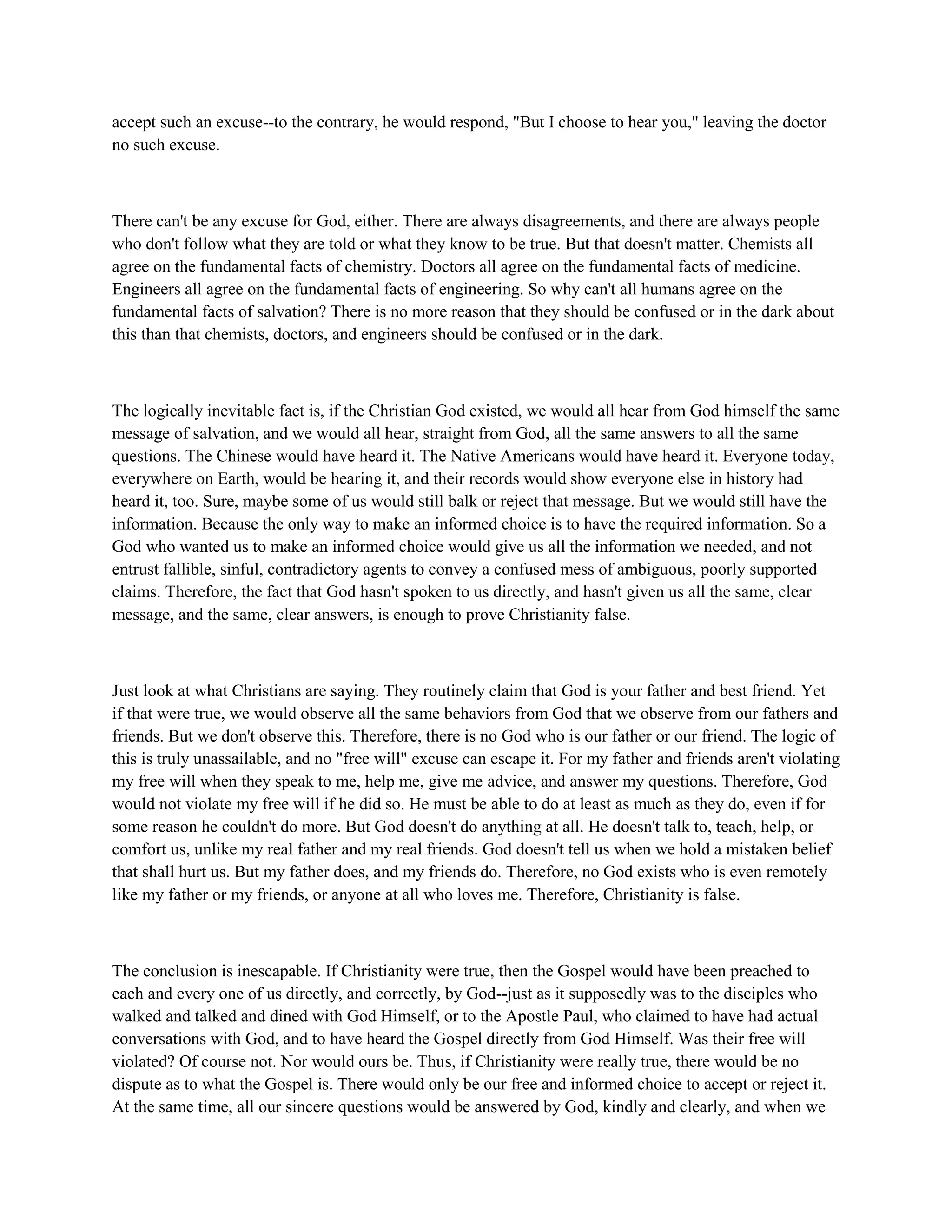 accept such an excuse--to the contrary, he would respond, "But I choose to hear you," leaving the doctor
no such excuse.
There can't be any excuse for God, either. There are always disagreements, and there are always people
who don't follow what they are told or what they know to be true. But that doesn't matter. Chemists all
agree on the fundamental facts of chemistry. Doctors all agree on the fundamental facts of medicine.
Engineers all agree on the fundamental facts of engineering. So why can't all humans agree on the
fundamental facts of salvation? There is no more reason that they should be confused or in the dark about
this than that chemists, doctors, and engineers should be confused or in the dark.
The logically inevitable fact is, if the Christian God existed, we would all hear from God himself the same
message of salvation, and we would all hear, straight from God, all the same answers to all the same
questions. The Chinese would have heard it. The Native Americans would have heard it. Everyone today,
everywhere on Earth, would be hearing it, and their records would show everyone else in history had
heard it, too. Sure, maybe some of us would still balk or reject that message. But we would still have the
information. Because the only way to make an informed choice is to have the required information. So a
God who wanted us to make an informed choice would give us all the information we needed, and not
entrust fallible, sinful, contradictory agents to convey a confused mess of ambiguous, poorly supported
claims. Therefore, the fact that God hasn't spoken to us directly, and hasn't given us all the same, clear
message, and the same, clear answers, is enough to prove Christianity false.
Just look at what Christians are saying. They routinely claim that God is your father and best friend. Yet
if that were true, we would observe all the same behaviors from God that we observe from our fathers and
friends. But we don't observe this. Therefore, there is no God who is our father or our friend. The logic of
this is truly unassailable, and no "free will" excuse can escape it. For my father and friends aren't violating
my free will when they speak to me, help me, give me advice, and answer my questions. Therefore, God
would not violate my free will if he did so. He must be able to do at least as much as they do, even if for
some reason he couldn't do more. But God doesn't do anything at all. He doesn't talk to, teach, help, or
comfort us, unlike my real father and my real friends. God doesn't tell us when we hold a mistaken belief
that shall hurt us. But my father does, and my friends do. Therefore, no God exists who is even remotely
like my father or my friends, or anyone at all who loves me. Therefore, Christianity is false.
The conclusion is inescapable. If Christianity were true, then the Gospel would have been preached to
each and every one of us directly, and correctly, by God--just as it supposedly was to the disciples who
walked and talked and dined with God Himself, or to the Apostle Paul, who claimed to have had actual
conversations with God, and to have heard the Gospel directly from God Himself. Was their free will
violated? Of course not. Nor would ours be. Thus, if Christianity were really true, there would be no
dispute as to what the Gospel is. There would only be our free and informed choice to accept or reject it.
At the same time, all our sincere questions would be answered by God, kindly and clearly, and when we
 
