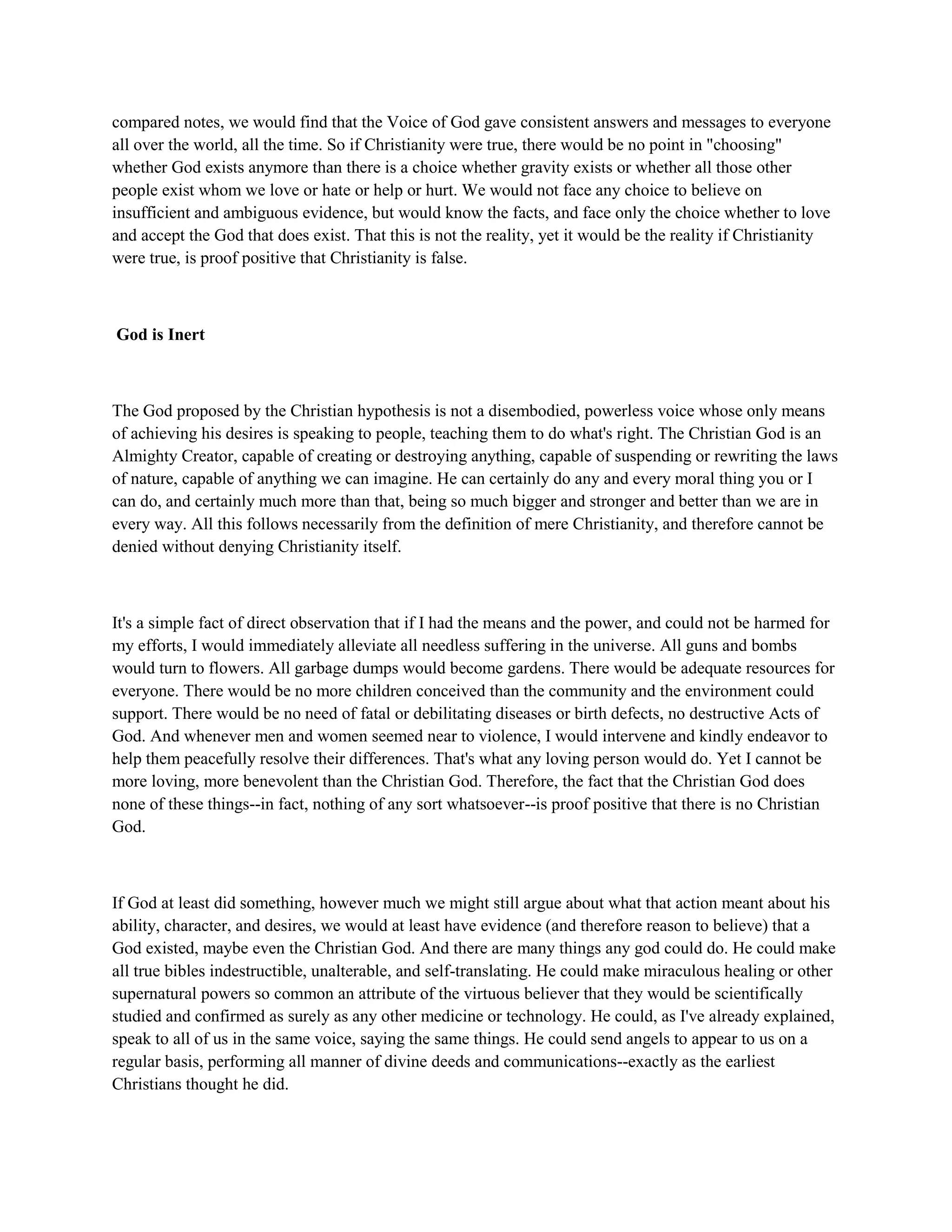 compared notes, we would find that the Voice of God gave consistent answers and messages to everyone
all over the world, all the time. So if Christianity were true, there would be no point in "choosing"
whether God exists anymore than there is a choice whether gravity exists or whether all those other
people exist whom we love or hate or help or hurt. We would not face any choice to believe on
insufficient and ambiguous evidence, but would know the facts, and face only the choice whether to love
and accept the God that does exist. That this is not the reality, yet it would be the reality if Christianity
were true, is proof positive that Christianity is false.
God is Inert
The God proposed by the Christian hypothesis is not a disembodied, powerless voice whose only means
of achieving his desires is speaking to people, teaching them to do what's right. The Christian God is an
Almighty Creator, capable of creating or destroying anything, capable of suspending or rewriting the laws
of nature, capable of anything we can imagine. He can certainly do any and every moral thing you or I
can do, and certainly much more than that, being so much bigger and stronger and better than we are in
every way. All this follows necessarily from the definition of mere Christianity, and therefore cannot be
denied without denying Christianity itself.
It's a simple fact of direct observation that if I had the means and the power, and could not be harmed for
my efforts, I would immediately alleviate all needless suffering in the universe. All guns and bombs
would turn to flowers. All garbage dumps would become gardens. There would be adequate resources for
everyone. There would be no more children conceived than the community and the environment could
support. There would be no need of fatal or debilitating diseases or birth defects, no destructive Acts of
God. And whenever men and women seemed near to violence, I would intervene and kindly endeavor to
help them peacefully resolve their differences. That's what any loving person would do. Yet I cannot be
more loving, more benevolent than the Christian God. Therefore, the fact that the Christian God does
none of these things--in fact, nothing of any sort whatsoever--is proof positive that there is no Christian
God.
If God at least did something, however much we might still argue about what that action meant about his
ability, character, and desires, we would at least have evidence (and therefore reason to believe) that a
God existed, maybe even the Christian God. And there are many things any god could do. He could make
all true bibles indestructible, unalterable, and self-translating. He could make miraculous healing or other
supernatural powers so common an attribute of the virtuous believer that they would be scientifically
studied and confirmed as surely as any other medicine or technology. He could, as I've already explained,
speak to all of us in the same voice, saying the same things. He could send angels to appear to us on a
regular basis, performing all manner of divine deeds and communications--exactly as the earliest
Christians thought he did.
 