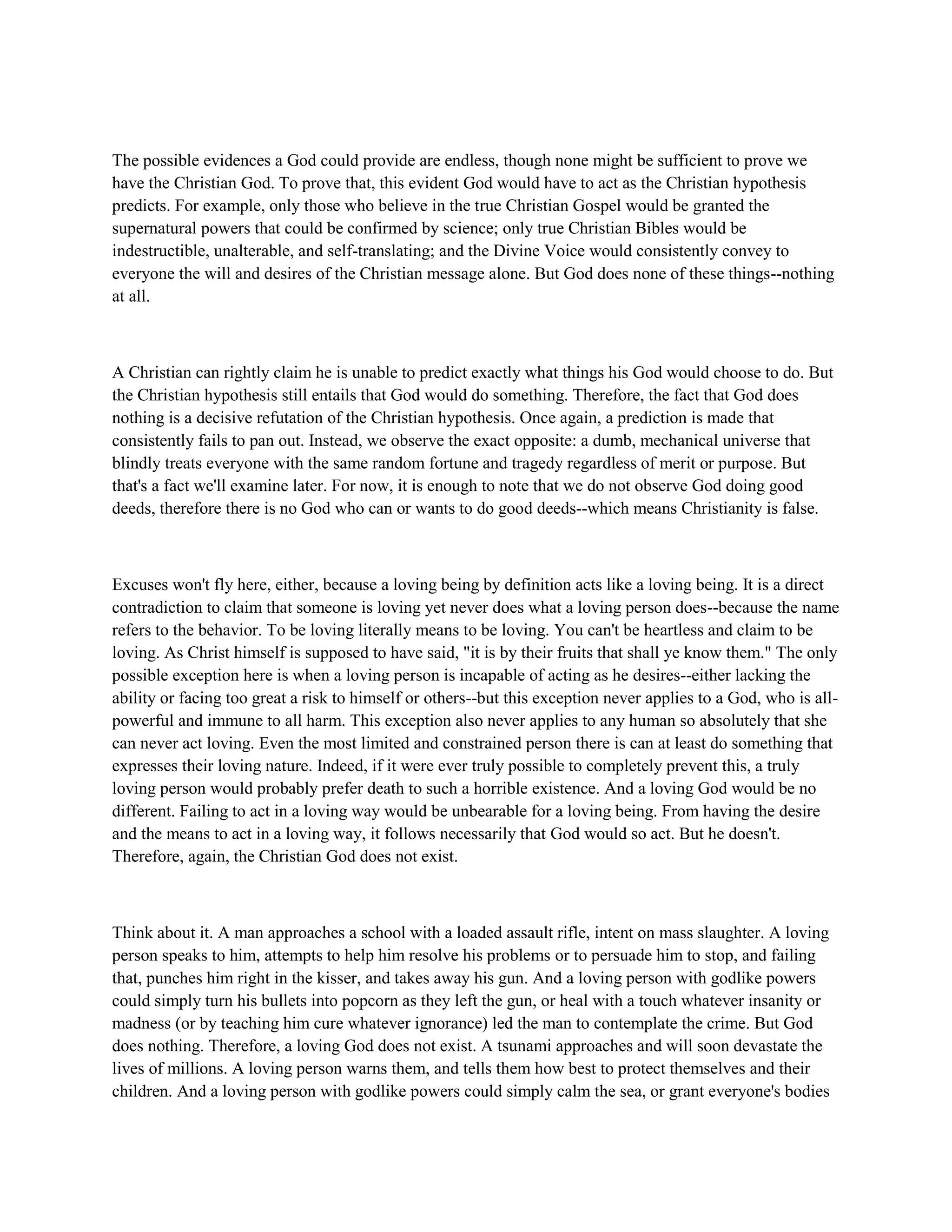 The possible evidences a God could provide are endless, though none might be sufficient to prove we
have the Christian God. To prove that, this evident God would have to act as the Christian hypothesis
predicts. For example, only those who believe in the true Christian Gospel would be granted the
supernatural powers that could be confirmed by science; only true Christian Bibles would be
indestructible, unalterable, and self-translating; and the Divine Voice would consistently convey to
everyone the will and desires of the Christian message alone. But God does none of these things--nothing
at all.
A Christian can rightly claim he is unable to predict exactly what things his God would choose to do. But
the Christian hypothesis still entails that God would do something. Therefore, the fact that God does
nothing is a decisive refutation of the Christian hypothesis. Once again, a prediction is made that
consistently fails to pan out. Instead, we observe the exact opposite: a dumb, mechanical universe that
blindly treats everyone with the same random fortune and tragedy regardless of merit or purpose. But
that's a fact we'll examine later. For now, it is enough to note that we do not observe God doing good
deeds, therefore there is no God who can or wants to do good deeds--which means Christianity is false.
Excuses won't fly here, either, because a loving being by definition acts like a loving being. It is a direct
contradiction to claim that someone is loving yet never does what a loving person does--because the name
refers to the behavior. To be loving literally means to be loving. You can't be heartless and claim to be
loving. As Christ himself is supposed to have said, "it is by their fruits that shall ye know them." The only
possible exception here is when a loving person is incapable of acting as he desires--either lacking the
ability or facing too great a risk to himself or others--but this exception never applies to a God, who is all-
powerful and immune to all harm. This exception also never applies to any human so absolutely that she
can never act loving. Even the most limited and constrained person there is can at least do something that
expresses their loving nature. Indeed, if it were ever truly possible to completely prevent this, a truly
loving person would probably prefer death to such a horrible existence. And a loving God would be no
different. Failing to act in a loving way would be unbearable for a loving being. From having the desire
and the means to act in a loving way, it follows necessarily that God would so act. But he doesn't.
Therefore, again, the Christian God does not exist.
Think about it. A man approaches a school with a loaded assault rifle, intent on mass slaughter. A loving
person speaks to him, attempts to help him resolve his problems or to persuade him to stop, and failing
that, punches him right in the kisser, and takes away his gun. And a loving person with godlike powers
could simply turn his bullets into popcorn as they left the gun, or heal with a touch whatever insanity or
madness (or by teaching him cure whatever ignorance) led the man to contemplate the crime. But God
does nothing. Therefore, a loving God does not exist. A tsunami approaches and will soon devastate the
lives of millions. A loving person warns them, and tells them how best to protect themselves and their
children. And a loving person with godlike powers could simply calm the sea, or grant everyone's bodies
 