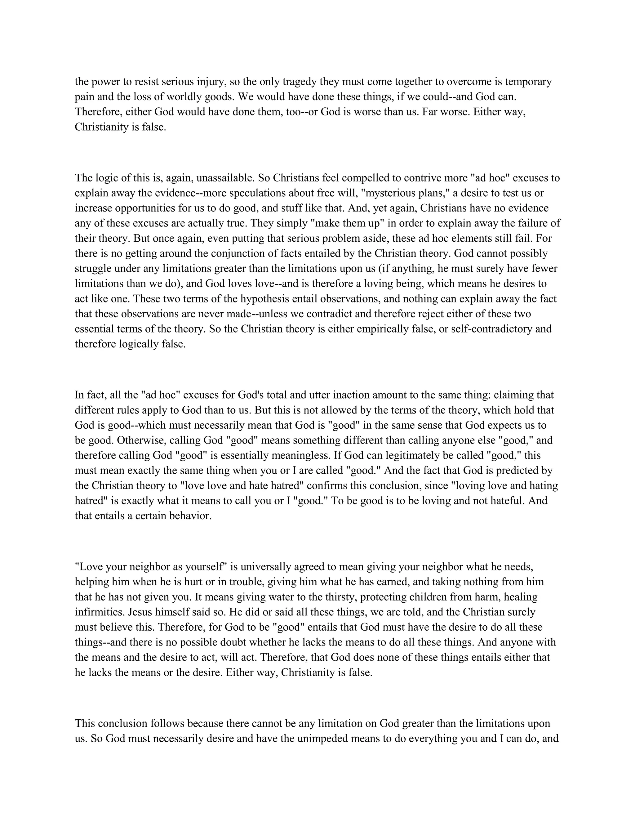 the power to resist serious injury, so the only tragedy they must come together to overcome is temporary
pain and the loss of worldly goods. We would have done these things, if we could--and God can.
Therefore, either God would have done them, too--or God is worse than us. Far worse. Either way,
Christianity is false.
The logic of this is, again, unassailable. So Christians feel compelled to contrive more "ad hoc" excuses to
explain away the evidence--more speculations about free will, "mysterious plans," a desire to test us or
increase opportunities for us to do good, and stuff like that. And, yet again, Christians have no evidence
any of these excuses are actually true. They simply "make them up" in order to explain away the failure of
their theory. But once again, even putting that serious problem aside, these ad hoc elements still fail. For
there is no getting around the conjunction of facts entailed by the Christian theory. God cannot possibly
struggle under any limitations greater than the limitations upon us (if anything, he must surely have fewer
limitations than we do), and God loves love--and is therefore a loving being, which means he desires to
act like one. These two terms of the hypothesis entail observations, and nothing can explain away the fact
that these observations are never made--unless we contradict and therefore reject either of these two
essential terms of the theory. So the Christian theory is either empirically false, or self-contradictory and
therefore logically false.
In fact, all the "ad hoc" excuses for God's total and utter inaction amount to the same thing: claiming that
different rules apply to God than to us. But this is not allowed by the terms of the theory, which hold that
God is good--which must necessarily mean that God is "good" in the same sense that God expects us to
be good. Otherwise, calling God "good" means something different than calling anyone else "good," and
therefore calling God "good" is essentially meaningless. If God can legitimately be called "good," this
must mean exactly the same thing when you or I are called "good." And the fact that God is predicted by
the Christian theory to "love love and hate hatred" confirms this conclusion, since "loving love and hating
hatred" is exactly what it means to call you or I "good." To be good is to be loving and not hateful. And
that entails a certain behavior.
"Love your neighbor as yourself" is universally agreed to mean giving your neighbor what he needs,
helping him when he is hurt or in trouble, giving him what he has earned, and taking nothing from him
that he has not given you. It means giving water to the thirsty, protecting children from harm, healing
infirmities. Jesus himself said so. He did or said all these things, we are told, and the Christian surely
must believe this. Therefore, for God to be "good" entails that God must have the desire to do all these
things--and there is no possible doubt whether he lacks the means to do all these things. And anyone with
the means and the desire to act, will act. Therefore, that God does none of these things entails either that
he lacks the means or the desire. Either way, Christianity is false.
This conclusion follows because there cannot be any limitation on God greater than the limitations upon
us. So God must necessarily desire and have the unimpeded means to do everything you and I can do, and
 