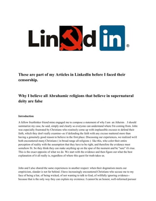 These are part of my Articles in LinkedIn before I faced their
censorship.
Why I believe all Abrahamic religions that believe in supernatural
deity are false
Introduction
A fellow freethinker friend mine engaged me to compose a statement of why I am an Atheists . I should
summarize my case, he said, simply and clearly so everyone can understand where I'm coming from. John
was especially frustrated by Christians who routinely come up with implausible excuses to defend their
faith, which they don't really examine--as if defending the faith with any excuse mattered more than
having a genuinely good reason to believe in the first place. Discussing our experiences, we realized we'd
both encountered many Christians ( in broad range all religions ) like this, who color their entire
perception of reality with the assumption that they have to be right, and therefore the evidence must
somehow fit. So they think they can make anything up on the spur of the moment and be "sure" it's true.
This is the exact opposite of what we do. We start with the evidence and then figure out what the best
explanation of it all really is, regardless of where this quest for truth takes us.
John and I also shared the same experiences in another respect: when their dogmatism meets our
empiricism, slander is not far behind. I have increasingly encountered Christians who accuse me to my
face of being a liar, of being wicked, of not wanting to talk to God, of willfully ignoring evidence--
because that is the only way they can explain my existence. I cannot be an honest, well-informed pursuer
 