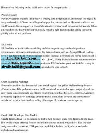 These are the following tool to build a data model for an application :
PowerDesigner
PowerDesigner is arguably the industry’s leading data modelling tool. Its features include: fully
integrated models, different modelling techniques that cater to both an IT-centric audience and
non IT-centric. It also supports a powerful metadata repository and various output formats. It has
a nice and polished user interface with easily readable help documentation aiding the user to
quickly solve ad hoc problems.
ER/Studio
ER/Studio is an intuitive data modelling tool that supports single and multi-platform
environments, with native integration for big data platforms such as – MongoDB and Hadoop
Hive. It can forward and reverse engineer models, includes a compare and merge function and is
able to create reports in various formats (XML, PNG, JPEG). Built-in features automate routine
tasks and supports the popular database platforms. ER/Studio is a great tool that that is easy to
start working with due to its intuitive design and good user support.
Sparx Enterprise Architect
Enterprise Architect is a feature rich data modelling tool that prides itself on being the cost-
efficient option. It helps business users build robust and maintainable systems quickly and can
easily scale to accommodate large teams collaborating on shared projects. Enterprise Architect
also has the capability of running a dynamic model simulations to verify the correctness of
models and provide better understanding of how specific business systems operate.
Oracle SQL Developer Data Modeler
Oracle data modeller is a free graphical tool to help business users with data modelling tasks.
This tool is robust, offering features and utilities centred around productivity. This includes
easily accessible report tool, DDL preview capabilities, built in quality check tool and a
sophisticated search engine.
 