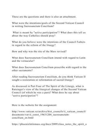 These are the questions and there is also an attachment.
What were the intentions/goals of the Second Vatican Council
in writing Sacrosanctum Concilium?
What is meant by "active participation"? What does this tell us
about the way Catholics should pray?
What do you believe were the intentions of the Council Fathers
in regard to the reform of the liturgy?
How and why was the rite of the Mass revised?
What does Sacrosanctum Concilium intend with regard to Latin
and the vernacular?
What does Sacrosanctum Concilium prescribe with regard to the
other sacraments?
After reading Sacrosanctum Concilium, do you think Vatican II
sought a restoration or reformation of sacred liturgy?
As discussed in Part Four of The Spirit of the Liturgy, what is
Ratzinger's view of the liturgical changes of the Second Vatican
Council (of which he was a part)? What does he say about
"active participation"?
Here is the website for the assignment:
http://www.vatican.va/archive/hist_councils/ii_vatican_council/
documents/vat-ii_const_19631204_sacrosanctum-
concilium_en.html
https://phoenixlatinmass.org/docs/2009/class_notes_the_spirit_o
 
