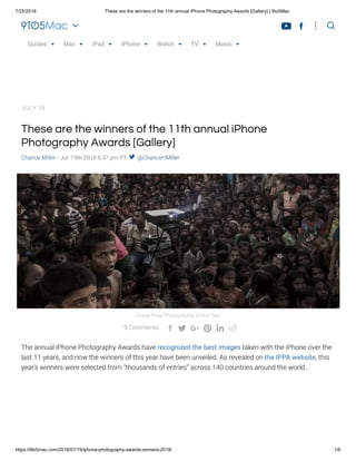 7/25/2018 These are the winners of the 11th annual iPhone Photography Awards [Gallery] | 9to5Mac
https://9to5mac.com/2018/07/19/iphone-photography-awards-winners-2018/ 1/6
TAP YOUR AGE 18-25 26-35 36-45 46-55 56-65 65+
LOS ANGELES, CA:
IF YOUR CAR IS OVER 3 YEARS OLD, WE HOPE YOU KNOW THIS RIDICULOUS
These are the winners of the 11th annual iPhone
Photography Awards [Gallery]
Chance Miller - Jul. 19th 2018 6:37 pm PT  @ChanceHMiller
The annual iPhone Photography Awards have recognized the best images taken with the iPhone over the
last 11 years, and now the winners of this year have been unveiled. As revealed on the IPPA website, this
year’s winners were selected from “thousands of entries” across 140 countries around the world…
Grand Prize Photographer of the Year
9 Comments      
JULY 19
Guides Mac iPad iPhone Watch TV MusicGuides Mac iPad iPhone Watch TV MusicGuides Mac iPad iPhone Watch TV MusicGuides Mac iPad iPhone Watch TV MusicGuides Mac iPad iPhone Watch TV MusicGuides Mac iPad iPhone Watch TV Music
 