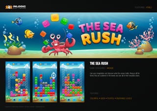Copyright © 2020 Inlogic Software | All rights reserved  | sales@inlogic.eu
PLATFORMS : HTML5
THE SEA RUSH
GAME CATEGORIES : ARCADE
Use your imagination and discover what the ocean holds. Rescue all the
fishes that are scattered in the levels and see all of their beautiful colors.
FEATURES :
COLORFUL • SLICK • PLAYFUL • ENJOYABLE LEVELS
 