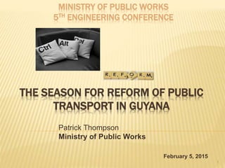 THE SEASON FOR REFORM OF PUBLIC
TRANSPORT IN GUYANA
Patrick Thompson
Ministry of Public Works
1
MINISTRY OF PUBLIC WORKS
5TH ENGINEERING CONFERENCE
February 5, 2015
 