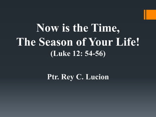 Now is the Time,
The Season of Your Life!
(Luke 12: 54-56)
Ptr. Rey C. Lucion
 