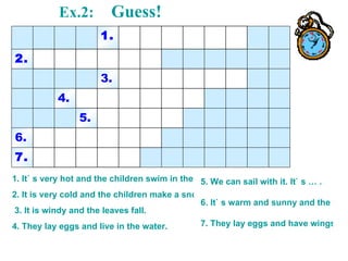 Ex.2:     Guess! 1. It` s very hot and the children swim in the sea. 2. It is very cold and the children make a snowman.  3. It is windy and the leaves fall. 4. They lay eggs and live in the water. 5. We can sail with it. It` s … . 6. It` s warm and sunny and the flowers grow up. 7. They lay eggs and have wings. 7. 6. 5. 4. 3. 2. 1. 
