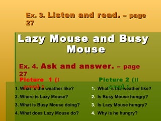Ex. 3.   Listen and read.  –  page 27 Lazy Mouse and Busy Mouse Ex. 4.   Ask and answer.  –  page 27   1. What` s the weather like? 2. Where is Lazy Mouse? 3. What is Busy Mouse doing? 4. What does Lazy Mouse do? What` s the weather like? Is Busy Mouse hungry? Is Lazy Mouse hungry? Why is he hungry? Picture  1 ( І  group ) : Picture 2 ( ІІ  group ) : 