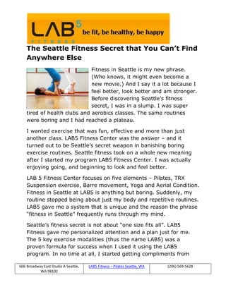 The Seattle Fitness Secret that You Can’t Find
    Anywhere Else
                              Fitness in Seattle is my new phrase.
                              (Who knows, it might even become a
                              new movie.) And I say it a lot because I
                              feel better, look better and am stronger.
                              Before discovering Seattle’s fitness
                              secret, I was in a slump. I was super
    tired of health clubs and aerobics classes. The same routines
    were boring and I had reached a plateau.

    I wanted exercise that was fun, effective and more than just
    another class. LAB5 Fitness Center was the answer – and it
    turned out to be Seattle’s secret weapon in banishing boring
    exercise routines. Seattle fitness took on a whole new meaning
    after I started my program LAB5 Fitness Center. I was actually
    enjoying going, and beginning to look and feel better.

    LAB 5 Fitness Center focuses on five elements – Pilates, TRX
    Suspension exercise, Barre movement, Yoga and Aerial Condition.
    Fitness in Seattle at LAB5 is anything but boring. Suddenly, my
    routine stopped being about just my body and repetitive routines.
    LAB5 gave me a system that is unique and the reason the phrase
    “fitness in Seattle” frequently runs through my mind.

    Seattle’s fitness secret is not about “one size fits all”. LAB5
    Fitness gave me personalized attention and a plan just for me.
    The 5 key exercise modalities (thus the name LAB5) was a
    proven formula for success when I used it using the LAB5
    program. In no time at all, I started getting compliments from

606 Broadway East Studio A Seattle,   LAB5 Fitness – Pilates Seattle, WA   (206) 569-5628
           WA 98102
 