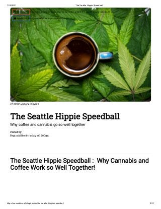 7/15/2021 The Seattle Hippie Speedball
https://cannabis.net/blog/opinion/the-seattle-hippie-speedball 2/11
COFFEE AND CANNABIS
The Seattle Hippie Speedball
Why coffee and cannabis go so well together
Posted by:

Reginald Reefer, today at 12:00am
The Seattle Hippie Speedball :  Why Cannabis and
Coffee Work so Well Together!
 Edit Article (https://cannabis.net/mycannabis/c-blog-entry/update/the-seattle-hippie-speedball)
 Article List (https://cannabis.net/mycannabis/c-blog)
 