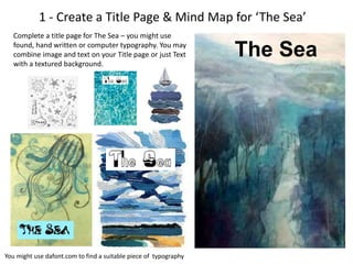 1 - Create a Title Page & Mind Map for ‘The Sea’
Complete a title page for The Sea – you might use
found, hand written or computer typography. You may
combine image and text on your Title page or just Text
with a textured background.
You might use dafont.com to find a suitable piece of typography
The Sea
 