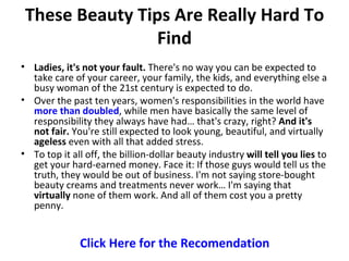 These Beauty Tips Are Really Hard To
                Find
• Ladies, it's not your fault. There's no way you can be expected to
  take care of your career, your family, the kids, and everything else a
  busy woman of the 21st century is expected to do.
• Over the past ten years, women's responsibilities in the world have
  more than doubled, while men have basically the same level of
  responsibility they always have had… that's crazy, right? And it's
  not fair. You're still expected to look young, beautiful, and virtually
  ageless even with all that added stress.
• To top it all off, the billion-dollar beauty industry will tell you lies to
  get your hard-earned money. Face it: If those guys would tell us the
  truth, they would be out of business. I'm not saying store-bought
  beauty creams and treatments never work… I'm saying that
  virtually none of them work. And all of them cost you a pretty
  penny.


              Click Here for the Recomendation
 