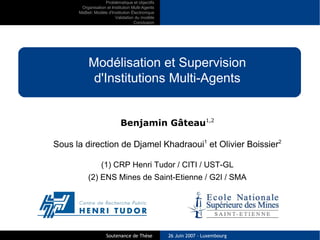 Problématique et objectifs
       Organisation et Institution Multi-Agents
      MaBeli: Modèle d'Institution Électronique
                         Validation du modèle
                                    Conclusion




           Modélisation et Supervision
            d'Institutions Multi-Agents


                            Benjamin Gâteau1,2

Sous la direction de Djamel Khadraoui1 et Olivier Boissier2

                  (1) CRP Henri Tudor / CITI / UST-GL
           (2) ENS Mines de Saint-Etienne / G2I / SMA




                    Soutenance de Thèse           26 Juin 2007 - Luxembourg
 