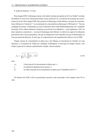 2.2. PROCÉDURE D’ADSORPTION STATIQUE
• temps de rétention : 2,3 min.
Pour chaque COV, l’étalonnage externe a été réalisé soit dans des poches de 10 L en Tedlar® soit dans
des ballons en verre d’un volume précisément connu, proche de 2 L, en fonction de la gamme de concentration de travail. Pour chaque COV, deux gammes d’étalonnage ont été utilisées, une pour les concentrations inférieures à 5 mmol.m−3 , la seconde pour les concentrations allant jusqu’à 100 mmol.m−3 . Sur une
campagne de mesure, l’étalonnage en cours d’utilisation était vériﬁé hebdomadairement sur 3 standards
de mesure. Si les valeurs obtenues n’étant pas en accord avec la calibration — écart supérieure à 10% sur
deux injections consécutives— un nouvel étalonnage était eﬀectué. La dérive du signal d’un détecteur
pouvant être due à divers paramètres, tels que le changement d’une bouteille d’un gaz d’alimentation ou
l’encrassement du détecteur. À noter que ce comportement a été singulièrement observé avec le FPD.
Chaque mesure de concentration en phase gaz a été obtenue en moyennant les résultats sur cinq
injections, à l’exception de l’étude des cinétiques d’adsorption. L’écart-type de chaque mesure a été
évalué à partir de la variance expérimentale corrigée, selon la relation :

σCe =

1
n−1

n

¯
C ei − C e

2

(2.10)

i=1

avec,
σCe

l’écart-type de la concentration en phase gaz (-)

n
¯
Ce

le nombre de répétition de la mesure (-)
la valeur moyenne de la concentration en phase gaz à l’équilibre (mol.m−3 )

En fonction des COV et de la concentration mesurée, cette incertitude a été comprise entre 5% et
10%.

106

 