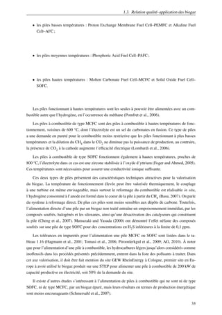 1.3. Relation qualité–application des biogaz
• les piles basses températures : Proton Exchange Membrane Fuel Cell–PEMFC et Alkaline Fuel
Cell–AFC ;

• les piles moyennes températures : Phosphoric Acid Fuel Cell–PAFC ;

• les piles hautes températures : Molten Carbonate Fuel Cell–MCFC et Solid Oxide Fuel Cell–
SOFC.

Les piles fonctionnant à hautes températures sont les seules à pouvoir être alimentées avec un combustible autre que l’hydrogène, en l’occurrence du méthane (Pomfret et al., 2006).
Les piles à combustible de type MCFC sont des piles à combustible à hautes températures de fonctionnement, voisines de 600 °C, dont l’électrolyte est un sel de carbonates en fusion. Ce type de piles
a une demande en pureté pour le combustible moins restrictive que les piles fonctionnant à plus basses
températures et la dilution du CH4 dans le CO2 ne diminue pas la puissance de production, au contraire,
la présence de CO2 à la cathode augmente l’eﬃcacité électrique (Lombardi et al., 2006).
Les piles à combustible de type SOFC fonctionnent également à hautes températures, proches de
800 °C, l’électrolyte dans ce cas est une zircone stabilisée à l’oxyde d’yttrium (Foger and Ahmed, 2005).
Ces températures sont nécessaires pour assurer une conductivité ionique suﬃsante.
Ces deux types de piles présentent des caractéristiques techniques attractives pour la valorisation
du biogaz. La température de fonctionnement élevée peut être valorisée thermiquement, le couplage
à une turbine est même envisageable, mais surtout le reformage du combustible est réalisable in situ,
l’hydrogène consommé à l’anode est formé dans le coeur de la pile à partir du CH4 (Basu, 2007). On parle
du système à reformage direct. De plus ces piles sont moins sensibles aux dépôts de carbone. Toutefois,
l’alimentation directe d’une pile par un biogaz non traité entraîne un empoisonnement immédiat, par les
composés soufrés, halogénés et les siloxanes, ainsi qu’une désactivation des catalyseurs qui constituent
la pile (Cheng et al., 2007). Matsuzaki and Yasuda (2000) ont démontré l’eﬀet néfaste des composés
soufrés sur une pile de type SOFC pour des concentrations en H2 S inférieures à la limite de 0,1 ppm.
Les tolérances en impuretés pour l’alimentation une pile MCFC ou SOFC sont listées dans le tableau 1.16 (Hagmann et al., 2001; Tomasi et al., 2006; Piroonlerkgul et al., 2009; AG, 2010). À noter
que pour l’alimentation d’une pile à combustible, les hydrocarbures légers jusqu’alors considérés comme
inoﬀensifs dans les procédés présentés précédemment, entrent dans la liste des polluants à traiter. Dans
cet axe valorisation, il doit être fait mention du site GEW RheinEnergy à Cologne, premier site en Europe à avoir utilisé le biogaz produit sur une STEP pour alimenter une pile à combustible de 200 kW de
capacité productive en électricité, soit 50% de la demande du site.
Il existe d’autres études s’intéressant à l’alimentation de piles à combustible qui ne sont ni de type
SOFC, ni de type MCFC, par un biogaz épuré, mais leurs résultats en termes de production énergétique
sont moins encourageants (Schmersahl et al., 2007).
33

 